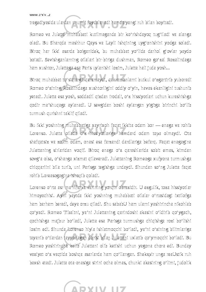 www.arxiv.uz tragediyasida ulardan unumli foydalanadi hamda yangi ruh bilan boyitadi. Romeo va Juletta muhabbati kutilmaganda bir ko‘rishdayoq tug‘iladi va alanga oladi. Bu Sharqda mashhur Qays va Layli ishqining uyg‘onishini yodga soladi. Biroq har ikki asarda boiganidek, bu muhabbat yo‘lida darhol g‘ovlar paydo boiadi. Sevishganlarning oilalari bir-biriga dushman, Romeo go‘zal Rozalindaga ham xushtor, Julettaga esa Paris uylanishi lozim, Juletta hali juda yosh... Biroq muhabbat to‘siqlarga qaramaydi, qahramonlarni butkul o‘zgartirib yuboradi Romeo o‘zining Rozalindaga xushtorligini oddiy o‘yin, havas ekanligini tushunib yetadi. Juletta esa yosh, soddadil qizdan irodali, o‘z hissiyotlari uchun kurashishga qodir ma’shuqaga aylanadi. U sevgidan boshi aylangan yigitga birinchi bo‘lib turmush qurishni taklif qiladi. Bu ikki yoshning muhabbatiga xayrixoh faqat ikkita odam bor — enaga va rohib Lorenso. Juletta oilada o‘z hissiyotlariga hamdard odam topa olmaydi. Ota shafqatsiz va zolim odam, onasi esa farzandi dardlariga befarq. Faqat enagagina Julettaning sirlaridan voqif. Biroq enaga o‘z qarashlarida sobit emas, kimdan sovg‘a olsa, o‘shanga xizmat qilaveradi. Julettaning Romeoga xufyona turmushga chiqqariini bila turib, uni Parisga tegishga undaydi. Shundan so‘ng Juletta faqat rohib Loreasogagina ishonib qoladi. Lorenso o‘rta asr ma’rifatparvarining yorqin obrazidir. U ezgulik, toza hissiyotlar himoyachisi. Ayni paytda ikki yoshning muhabbati oilalar o‘rtasidagi ixtilofga ham barham beradi, deya orzu qiladi. Shu sababU ham ularni yashirincha nikohlab qo‘yadi. Romeo Tibaltni, ya’ni Julettaning qarindoshi akasini o‘ldirib qo‘ygach, qochishga majbur bo‘ladi, Juletta esa Parisga turmushga chiqishga rozi bo‘lishi lozim edi. Shunda Lorenso hiyla ishlatmoqchi bo‘ladi, ya’ni o‘zining bilimlariga tayanib o‘tlardan tayyorlagan dorisi bilan Julettani uxlatib qo‘ymoqchi bo‘ladi. Bu Romeo yashirincha kelib Julettani olib ketishi uchun yagona chora edi. Bunday vaziyat o‘z vaqtida boshqa asarlarda ham qo‘llangan. Shekspir unga reaUstik ruh baxsh etadi. Juletta ota-onasiga sirini ocha olmas, chunki akasining o‘limi, judolik 