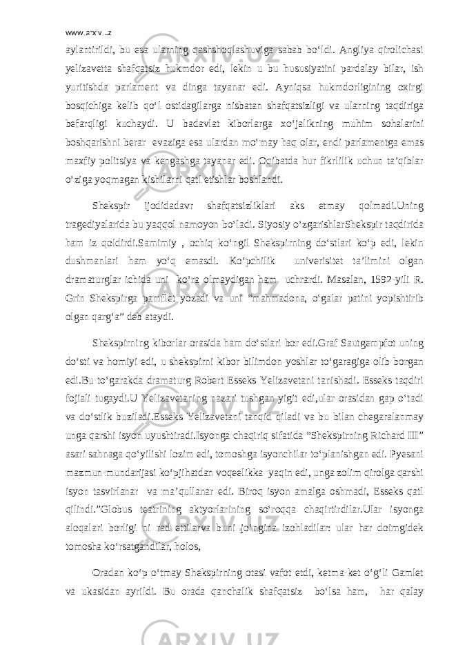 www.arxiv.uz aylantirildi, bu esa ularning qashshoqlashuviga sabab bo‘ldi. Angliya qirolichasi yelizavetta shafqatsiz hukmdor edi, lekin u bu hususiyatini pardalay bilar, ish yuritishda parlament va dinga tayanar edi. Ayniqsa hukmdorligining oxirgi bosqichiga kelib qo‘l ostidagilarga nisbatan shafqatsizligi va ularning taqdiriga befarqligi kuchaydi. U badavlat kiborlarga xo‘jalikning muhim sohalarini boshqarishni berar evaziga esa ulardan mo‘may haq olar, endi parlamentga emas maxfiy politsiya va kengashga tayanar edi. Oqibatda hur fikrlilik uchun ta’qiblar o‘ziga yoqmagan kishilarni qatl etishlar boshlandi. Shekspir ijodidadavr shafqatsizliklari aks etmay qolmadi.Uning tragediyalarida bu yaqqol namoyon bo‘ladi. Siyosiy o‘zgarishlarShekspir taqdirida ham iz qoldirdi.Samimiy , ochiq ko‘ngil Shekspirning do‘stlari ko‘p edi, lekin dushmanlari ham yo‘q emasdi. Ko‘pchilik univerisitet ta’limini olgan dramaturglar ichida uni ko‘ra olmaydigan ham uchrardi. Masalan, 1592-yili R. Grin Shekspirga pamflet yozadi va uni “mahmadona, o‘galar patini yopishtirib olgan qarg‘a” deb ataydi. Shekspirning kiborlar orasida ham do‘stlari bor edi.Graf Sautgempfot uning do‘sti va homiyi edi, u shekspirni kibor bilimdon yoshlar to‘garagiga olib borgan edi.Bu to‘garakda dramaturg Robert Esseks Yelizavetani tanishadi. Esseks taqdiri fojiali tugaydi.U Yelizavetaning nazari tushgan yigit edi,ular orasidan gap o‘tadi va do‘stlik buziladi.Esseks Yelizavetani tanqid qiladi va bu bilan chegaralanmay unga qarshi isyon uyushtiradi.Isyonga chaqiriq sifatida “Shekspirning Richard III” asari sahnaga qo‘yilishi lozim edi, tomoshga isyonchilar to‘planishgan edi. Pyesani mazmun-mundarijasi ko‘pjihatdan voqeelikka yaqin edi, unga zolim qirolga qarshi isyon tasvirlanar va ma’qullanar edi. Biroq isyon amalga oshmadi, Esseks qatl qilindi.”Globus teatrining aktyorlarining so‘roqqa chaqirtirdilar.Ular isyonga aloqalari borligi ni rad ettilarva buni jo‘ngina izohladilar: ular har doimgidek tomosha ko‘rsatgandilar, holos, Oradan ko‘p o‘tmay Shekspirning otasi vafot etdi, ketma-ket o‘g‘li Gamlet va ukasidan ayrildi. Bu orada qanchalik shafqatsiz bo‘lsa ham, har qalay 