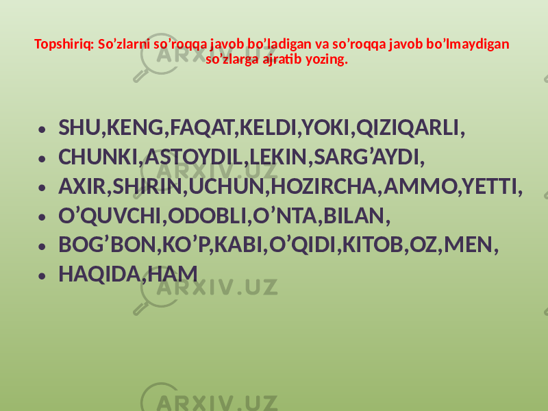 Topshiriq: So’zlarni so’roqqa javob bo’ladigan va so’roqqa javob bo’lmaydigan so’zlarga ajratib yozing. • SHU,KENG,FAQAT,KELDI,YOKI,QIZIQARLI, • CHUNKI,ASTOYDIL,LEKIN,SARG’AYDI, • AXIR,SHIRIN,UCHUN,HOZIRCHA,AMMO,YETTI, • O’QUVCHI,ODOBLI,O’NTA,BILAN, • BOG’BON,KO’P,KABI,O’QIDI,KITOB,OZ,MEN, • HAQIDA,HAM 