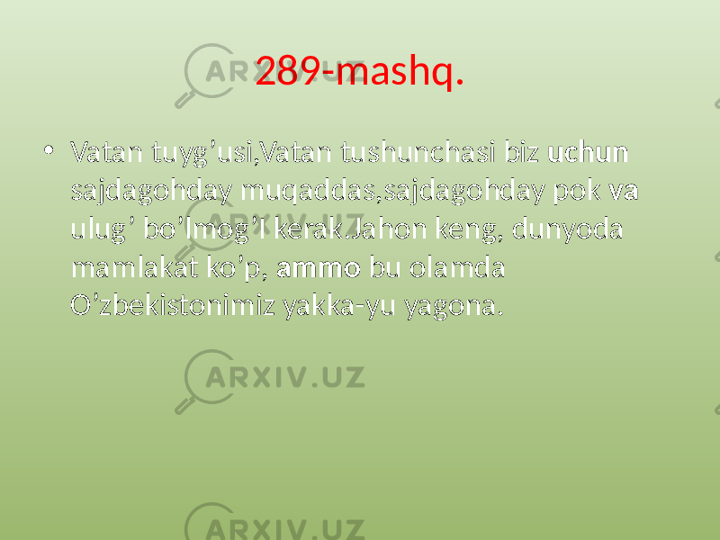 289-mashq. • Vatan tuyg’usi,Vatan tushunchasi biz uchun sajdagohday muqaddas,sajdagohday pok va ulug’ bo’lmog’I kerak.Jahon keng, dunyoda mamlakat ko’p, ammo bu olamda O’zbekistonimiz yakka-yu yagona. 