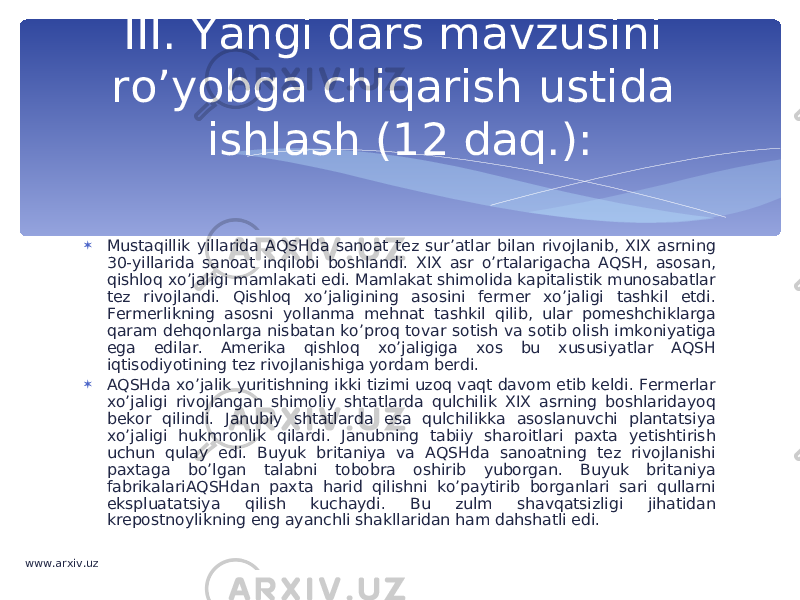  Mustaqillik yillarida AQSHda sanoat tez sur’atlar bilan rivojlanib, XIX asrning 30-yillarida sanoat inqilobi boshlandi. XIX asr o’rtalarigacha AQSH, asosan, qishloq xo’jaligi mamlakati edi. Mamlakat shimolida kapitalistik munosabatlar tez rivojlandi. Qishloq xo’jaligining asosini fermer xo’jaligi tashkil etdi. Fermerlikning asosni yollanma mehnat tashkil qilib, ular pomeshchiklarga qaram dehqonlarga nisbatan ko’proq tovar sotish va sotib olish imkoniyatiga ega edilar. Amerika qishloq xo’jaligiga xos bu xususiyatlar AQSH iqtisodiyotining tez rivojlanishiga yordam berdi.  AQSHda xo’jalik yuritishning ikki tizimi uzoq vaqt davom etib keldi. Fermerlar xo’jaligi rivojlangan shimoliy shtatlarda qulchilik XIX asrning boshlaridayoq bekor qilindi. Janubiy shtatlarda esa qulchilikka asoslanuvchi plantatsiya xo’jaligi hukmronlik qilardi. Janubning tabiiy sharoitlari paxta yetishtirish uchun qulay edi. Buyuk britaniya va AQSHda sanoatning tez rivojlanishi paxtaga bo’lgan talabni tobobra oshirib yuborgan. Buyuk britaniya fabrikalariAQSHdan paxta harid qilishni ko’paytirib borganlari sari qullarni ekspluatatsiya qilish kuchaydi. Bu zulm shavqatsizligi jihatidan krepostnoylikning eng ayanchli shakllaridan ham dahshatli edi. III. Yangi dars mavzusini ro’yobga chiqarish ustida ishlash (12 daq.): www.arxiv.uz 