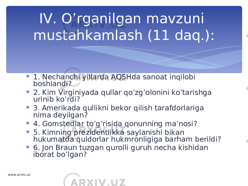  1. Nechanchi yillarda AQSHda sanoat inqilobi boshlandi?  2. Kim Virginiyada qullar qo’zg’olonini ko’tarishga urinib ko’rdi?  3 . Amerikada qullikni bekor qilish tarafdorlariga nima deyilgan?  4. Gomstedlar to’g’risida qonunning ma’nosi?  5. Kimning prezidentlikka saylanishi bikan hukumatda quldorlar hukmronligiga barham berildi?  6. Jon Braun tuzgan qurolli guruh necha kishidan iborat bo’lgan? IV. O’rganilgan mavzuni mustahkamlash (11 daq.): www.arxiv.uz 