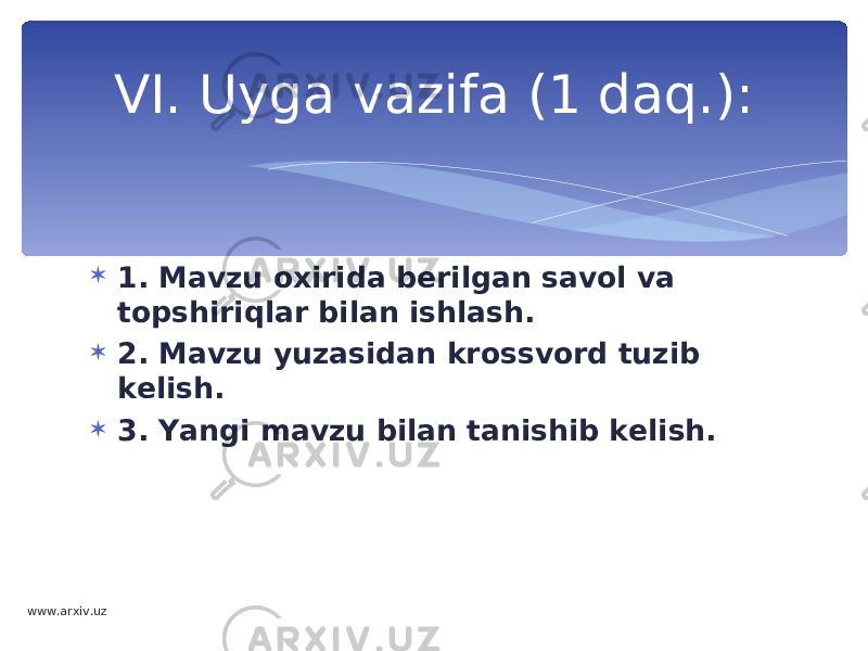  1. Mavzu oxirida berilgan savol va topshiriqlar bilan ishlash.  2. Mavzu yuzasidan krossvord tuzib kelish.  3. Yangi mavzu bilan tanishib kelish.VI. Uyga vazifa (1 daq.): www.arxiv.uz 