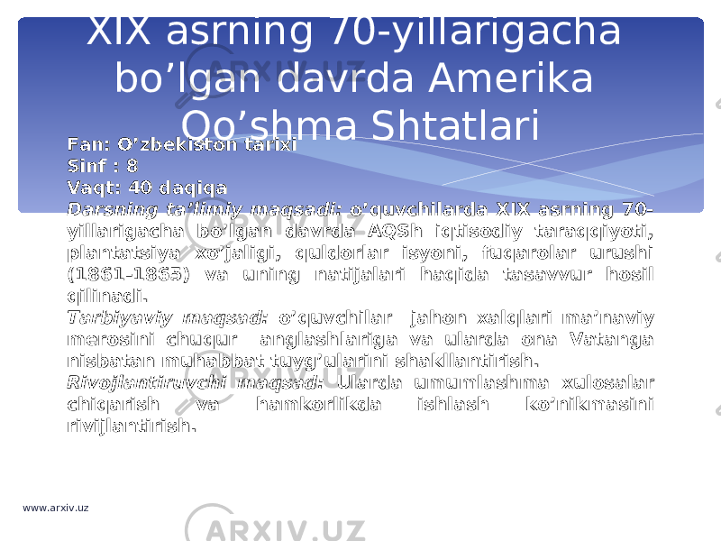 XIX asrning 70-yillarigacha bo’lgan davrda Amerika Qo’shma Shtatlari Fan: O’zbekiston tarixiFan: O’zbekiston tarixi Sinf : 8Sinf : 8 Vaqt: 40 daqiqaVaqt: 40 daqiqa Darsning ta’limiy maqsadi: Darsning ta’limiy maqsadi: o’quvchilarda XIX asrning 70-o’quvchilarda XIX asrning 70- yillarigacha bo’lgan davrda AQSh iqtisodiy taraqqiyoti, yillarigacha bo’lgan davrda AQSh iqtisodiy taraqqiyoti, plantatsiya xo’jaligi, quldorlar isyoni, fuqarolar urushi plantatsiya xo’jaligi, quldorlar isyoni, fuqarolar urushi (1861-1865) va uning natijalari haqida tasavvur hosil (1861-1865) va uning natijalari haqida tasavvur hosil qilinadi.qilinadi. Tarbiyaviy maqsad: Tarbiyaviy maqsad: o’quvchilaro’quvchilar jahon xalqlari ma’naviy jahon xalqlari ma’naviy merosini chuqur anglashlariga va ularda ona Vatanga merosini chuqur anglashlariga va ularda ona Vatanga nisbatan muhabbat tuyg’ularini shakllantirish.nisbatan muhabbat tuyg’ularini shakllantirish. Rivojlantiruvchi maqsad: Rivojlantiruvchi maqsad: Ularda umumlashma xulosalar Ularda umumlashma xulosalar chiqarish va hamkorlikda ishlash ko’nikmasini chiqarish va hamkorlikda ishlash ko’nikmasini rivijlantirish.rivijlantirish. www.arxiv.uz 