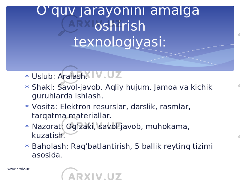  Uslub: Aralash.  Shakl: Savol-javob. Aqliy hujum. Jamoa va kichik guruhlarda ishlash.  Vosita: Elektron resurslar, darslik, rasmlar, tarqatma materiallar.  Nazorat: Og’zaki, savol-javob, muhokama, kuzatish.  Baholash: Rag’batlantirish, 5 ballik reyting tizimi asosida. O’quv jarayonini amalga oshirish texnologiyasi: www.arxiv.uz 