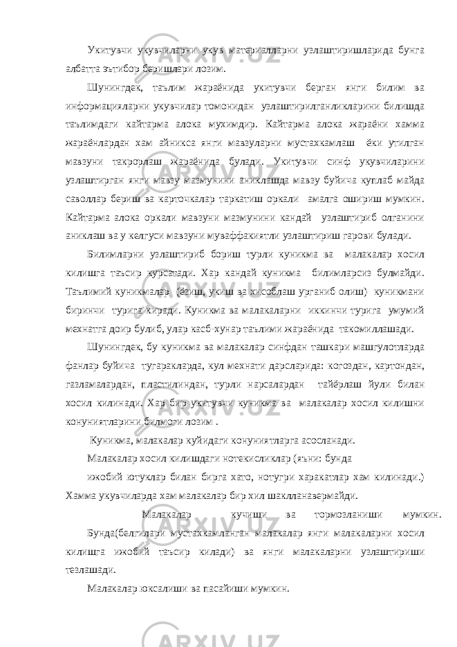 Укитувчи укувчиларни укув материалларни узлаштиришларида бунга албатта эътибор беришлари лозим. Шунингдек, таълим жараёнида укитувчи берган янги билим ва информацияларни укувчилар томонидан узлаштирилганликларини билишда таълимдаги кайтарма алока мухимдир. Кайтарма алока жараёни хамма жараёнлардан хам айникса янги мавзуларни мустахкамлаш ёки утилган мавзуни такрорлаш жараёнида булади. Укитувчи синф укувчиларини узлаштирган янги мавзу мазмунини аниклашда мавзу буйича куплаб майда саволлар бериш ва карточкалар таркатиш оркали амалга ошириш мумкин. Кайтарма алока оркали мавзуни мазмунини кандай узлаштириб олганини аниклаш ва у келгуси мавзуни муваффакиятли узлаштириш гарови булади. Билимларни узлаштириб бориш турли куникма ва малакалар хосил килишга таъсир курсатади. Хар кандай куникма билимларсиз булмайди. Таълимий куникмалар (ёзиш, укиш ва хисоблаш урганиб олиш) куникмани биринчи турига киради. Куникма ва малакаларни иккинчи турига умумий мехнатга доир булиб, улар касб-хунар таълими жараёнида такомиллашади. Шунингдек, бу куникма ва малакалар синфдан ташкари машгулотларда фанлар буйича тугаракларда, кул мехнати дарсларида: когоздан, картондан, газламалардан, пластилиндан, турли нарсалардан тайёрлаш йули билан хосил килинади. Хар бир укитувчи куникма ва малакалар хосил килишни конуниятларини билмоги лозим . Куникма, малакалар куйидаги конуниятларга асосланади. Малакалар хосил килишдаги нотекисликлар (яъни: бунда ижобий ютуклар билан бирга хато, нотугри харакатлар хам килинади.) Хамма укувчиларда хам малакалар бир хил шаклланавермайди. Малакалар кучиши ва тормозланиши мумкин. Бунда(белгилари мустахкамланган малакалар янги малакаларни хосил килишга ижобий таъсир килади) ва янги малакаларни узлаштириши тезлашади. Малакалар юксалиши ва пасайиши мумкин. 