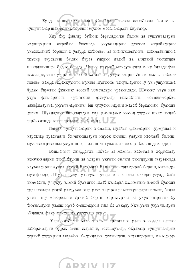  Бунда машк катта роль уйнайди. Таълим жараёнида билим ва тушунчалар шаклланиб бориши мухим масалалардан биридир. Хар бир фанлар буйича бериладиган билим ва тушунчаларни узлаштириш жараёни бевосита укувчиларни психик жараёнларни ривожланиб боришига уларда кобилият ва кизикишларнинг шаклланишига таъсир курсатиш билан бирга уларни аклий ва ахлокий жихатдан шаклланишига ёрдам беради. Чунки умумий маълумотлар мактабларда фан асослари, яъни узаро мантикий богланган, укувчиларни ёшига мос ва табиат жамият хамда тафаккурнинг мухим тараккиёт конунларини тугри тушунишга ёрдам берувчи фаннинг асосий томонлари урганилади. Шунинг учун хам укув фанларининг тузилиши дастурлар мактабнинг таълим-тарбия вазифаларига, укувчиларининг ёш хусусиятларига жавоб берадиган булиши лозим. Шундагина ёш авлодни хар томонлама камол топган шахс килиб тарбиялашда катта ахамият касб этади. Илмий тушунчаларни эгаллаш, муайян фактларни турмушдаги нарсалар орасидаги богланишларни идрок килиш, уларни изохлай билиш, мустакил равишда умулаштира олиш ва хулосалар чикара билиш демакдир. Бошлангич синфданок табиат ва жамият хаётидаги ходисалар конунияларни очиб бериш ва уларни укувчи онгига сингдириш жараёнида укувчиларни чукур илмий билимлар билан куроллантириб бориш, максадга мувофикдир. Шунинг учун укитувчи уз фанини канчалик содда усулда баён килмасин, у чукур илмий булишни талаб килади.Таълимнинг илмий булиши тугрисидаги талаб укитувчининг укув материали мазмунигагина эмас, балки унинг шу материални ёритиб бериш характерига ва укувчиларнинг бу билимларни узлаштириб олишларига хам богликдир.Укитувчи укувчиларни уйлашга, фикр юритишга ургатиши зарур. Урганилаётган вокеалар ва нарсаларни улар хакидаги огзаки ахборотларни идрок этиш жараёни, тасаввурлар, образлар тушунчаларни таркиб топтириш жараёни белгиларни таккослаш, чогиштириш, кисмларга 