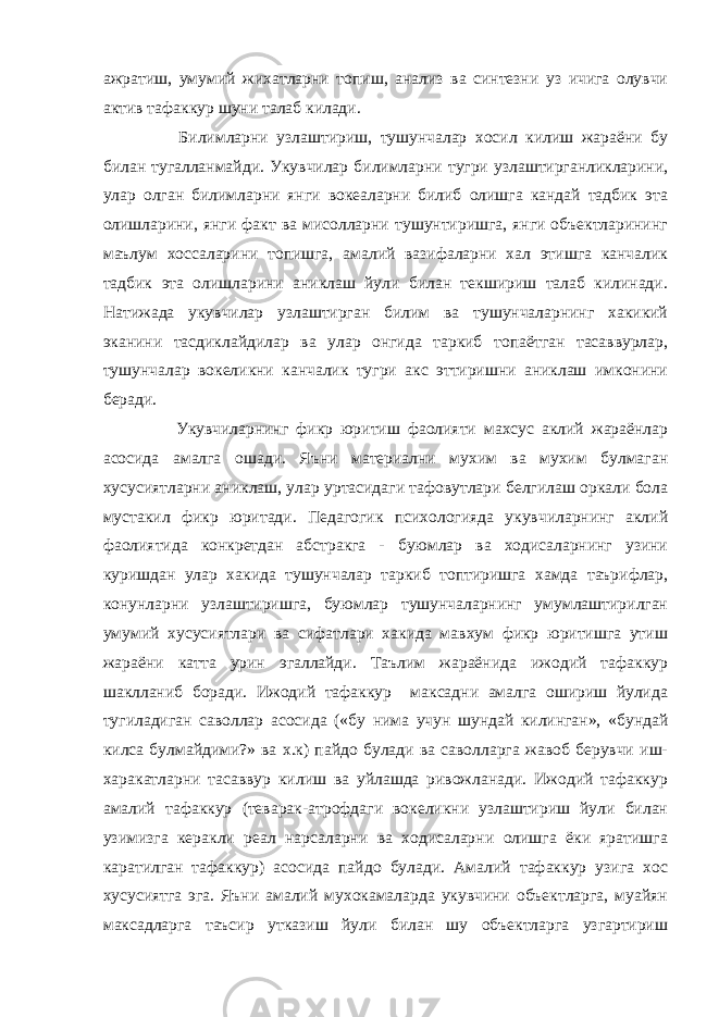 ажратиш, умумий жихатларни топиш, анализ ва синтезни уз ичига олувчи актив тафаккур шуни талаб килади. Билимларни узлаштириш, тушунчалар хосил килиш жараёни бу билан тугалланмайди. Укувчилар билимларни тугри узлаштирганликларини, улар олган билимларни янги вокеаларни билиб олишга кандай тадбик эта олишларини, янги факт ва мисолларни тушунтиришга, янги объектларининг маълум хоссаларини топишга, амалий вазифаларни хал этишга канчалик тадбик эта олишларини аниклаш йули билан текшириш талаб килинади. Натижада укувчилар узлаштирган билим ва тушунчаларнинг хакикий эканини тасдиклайдилар ва улар онгида таркиб топаётган тасаввурлар, тушунчалар вокеликни канчалик тугри акс эттиришни аниклаш имконини беради. Укувчиларнинг фикр юритиш фаолияти махсус аклий жараёнлар асосида амалга ошади. Яъни материални мухим ва мухим булмаган хусусиятларни аниклаш, улар уртасидаги тафовутлари белгилаш оркали бола мустакил фикр юритади. Педагогик психологияда укувчиларнинг аклий фаолиятида конкретдан абстракга - буюмлар ва ходисаларнинг узини куришдан улар хакида тушунчалар таркиб топтиришга хамда таърифлар, конунларни узлаштиришга, буюмлар тушунчаларнинг умумлаштирилган умумий хусусиятлари ва сифатлари хакида мавхум фикр юритишга утиш жараёни катта урин эгаллайди. Таълим жараёнида ижодий тафаккур шаклланиб боради. Ижодий тафаккур максадни амалга ошириш йулида тугиладиган саволлар асосида («бу нима учун шундай килинган», «бундай килса булмайдими?» ва х.к) пайдо булади ва саволларга жавоб берувчи иш- харакатларни тасаввур килиш ва уйлашда ривожланади. Ижодий тафаккур амалий тафаккур (теварак-атрофдаги вокеликни узлаштириш йули билан узимизга керакли реал нарсаларни ва ходисаларни олишга ёки яратишга каратилган тафаккур) асосида пайдо булади. Амалий тафаккур узига хос хусусиятга эга. Яъни амалий мухокамаларда укувчини объектларга, муайян максадларга таъсир утказиш йули билан шу объектларга узгартириш 