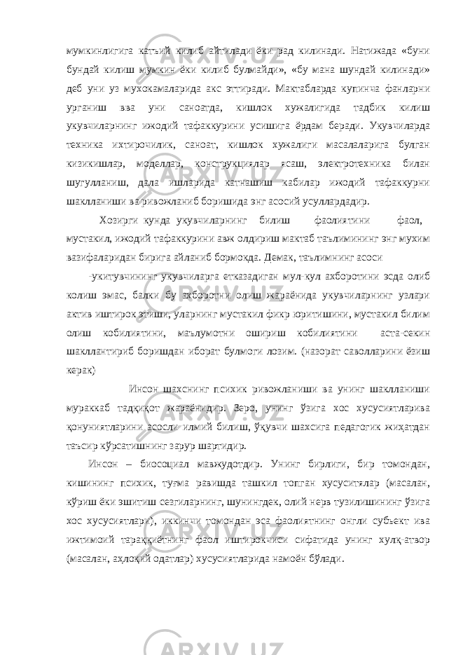 мумкинлигига катъий килиб айтилади ёки рад килинади. Натижада «буни бундай килиш мумкин ёки килиб булмайди», «бу мана шундай килинади» деб уни уз мухокамаларида акс эттиради. Мактабларда купинча фанларни урганиш вва уни саноатда, кишлок хужалигида тадбик килиш укувчиларнинг ижодий тафаккурини усишига ёрдам беради. Укувчиларда техника ихтирочилик, саноат, кишлок хужалиги масалаларига булган кизикишлар, моделлар, конструкциялар ясаш, электротехника билан шугулланиш, дала ишларида катнашиш кабилар ижодий тафаккурни шаклланиши ва ривожланиб боришида энг асосий усуллардадир. Хозирги кунда укувчиларнинг билиш фаолиятини фаол, мустакил, ижодий тафаккурини авж олдириш мактаб таълимининг энг мухим вазифаларидан бирига айланиб бормокда. Демак, таълимнинг асоси -укитувчининг укувчиларга етказадиган мул-кул ахборотини эсда олиб колиш эмас, балки бу ахборотни олиш жараёнида укувчиларнинг узлари актив иштирок этиши, уларнинг мустакил фикр юритишини, мустакил билим олиш кобилиятини, маълумотни ошириш кобилиятини аста-секин шакллантириб боришдан иборат булмоги лозим. (назорат саволларини ёзиш керак) Инсон шахснинг психик ривожланиши ва унинг шаклланиши мураккаб тадқиқот жараёнидир. Зеро, унинг ўзига хос хусусиятларива қонуниятларини асосли илмий билиш, ўқувчи шахсига педагогик жиҳатдан таъсир кўрсатишнинг зарур шартидир. Инсон – биосоциал мавжудотдир. Унинг бирлиги, бир томондан, кишининг психик, туғма равишда ташкил топган хусуситялар (масалан, кўриш ёки эшитиш сезгиларнинг, шунингдек, олий нерв тузилишининг ўзига хос хусусиятлари), иккинчи томондан эса фаолиятнинг онгли субъект ива ижтимоий тараққиётнинг фаол иштирокчиси сифатида унинг хулқ-атвор (масалан, аҳлоқий одатлар) хусусиятларида намоён бўлади. 