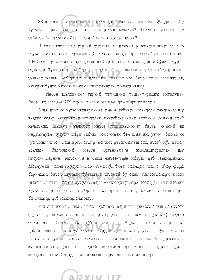 Хўш одам психикаси ва ҳатти-ҳракатларида намоён бўладиган бу хусусиятларни нималар сирасига киритиш мумкин? Инсон психикасининг табиати биологикми ёки инқилобий характерга эгами? Инсон шахсининг таркиб топиши ва психик ривожланишига таъсир этувчи омилларнинг муаммоси ўз моҳияти жиҳатидан ғоявий характерга эга. Шу боис бу масалани ҳал қилишда бир-бирига қарама-қарши бўлган турли оқимлар, йўналишлар майдонга келган. Инсон шахсининг таркиб топишини тушунтиришда майдонга келган биринчи оқим биогенетик концепция, назария бўлса, иккинчи оқим социогенетик концепциядир. Инсон шахсининг таркиб топишини тушунтиришга интилувчи биогенетик оқим XIX асрнинг иккинчи ярмида майдонга келган. Бола психик хусусиятларининг туғма табиати ҳақидаги таълимот шу вақтга қадар аксарият психология мактабларининг асосини ташкил этиб келмоқда. Мазкур таълимот инсон психикасининг барча умумий ва индивидуал хусусиятлари табиат томонидан белгиланган, унинг биологик тузилишига тенглаштирилгандир, психик ривожланиш эса, ирсий йўл Билан азалдан белгиланиб, инсон организмига жойлаштирилган шу хусусиятларнинг маромига етилиш жараёнидан иборат деб таъкидлайди. Маълумки, наслий хусусиятлар туғма йўл билан наслдан наслга тайёр ҳолда берилади, бироқ шундай бўлишига қарамай бу оқим намоёндалари инсон шахси ва унинг барча хусусиятлари «ички қонунлар» асосида, яъни наслий хусусиятлар негизида майдонга келадиган нарса, биологик олимларга боғлиқдир, деб таъкидлайдилар. Биогенетик таълимот, инсон қобилиятларининг ривожланиш даражаси (чунончи, имкониятларнинг чегараси, унинг энг юксак нуқтаси) тақдир томонидан белгиланиб қўйилганлигини, ўқувчи имкониятлари ва қобилиятларини махсус тестлар ёрдамида аниқлаб, ундан сўнг таълим жараёнини унинг ирсият томонидан белгиланган тараққиёт даражасига мослаштириш, уларнинг ақлий истеъдод даражаларига қараб турли мавқедаги мактабларда таҳсил олиши зарур деб таъкидлашади. 