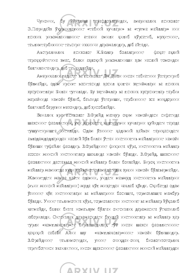 Чунончи, бу йўналиш тарафдорларидан, америкалик психолог Э.Пюрндайх ўқувчиларнинг «табиий кучлари» ва «туғма майллар» ини психик ривожланишнинг етакчи омили қилиб кўрсатиб, муҳитнинг, таълимтарбиянинг таъсири-иккинчи даражалидир, деб айтади. Австралиялик психолог К.Бюлер болаларнинг фақат ақлий тараққиётигина эмас, балки аҳлоқий ривожланиши ҳам наслий томондан белгилангандир, деб таъкидлайди. Америкалик педагог ва психолог Дж.Дьюи-инсон табиатини ўзгартириб бўлмайди, одам ирсият воситасида ҳосил қилган эҳтиёжлари ва психик хусусиятлари Билан туғилади. Бу эҳтиёжлар ва психик хусусиятлар тарбия жараёнида намоён бўлиб, баъзида ўзгариши, тарбиянинг эса миқдорини белгилаб берувчи мезондир, деб ҳисоблайди. Веналик врач-психолог З.Фрейд мазкур оқим намоёндаси сифатида шахснинг фаоллигини, уни ҳаракатга келтирувчи кучларни қуйидаги тарзда тушунтиришга интилади. Одам ўзининг қадимий ҳайвон тариқасидаги авлодаждодларидан наслий йўл билан ўтган инстинктив майлларнинг намоён бўлиши туфайли фаолдир. З.Фрейднинг фикрига кўра, инстинктив майллар асосан жинсий инстинктлар шаклида намоён бўлади. З.Фрейд, шахснинг фаоллигини даставвал жинсий майллар билан боғлайди. Бироқ инстинктив майллар жамиятда худи ҳайвонот оламидагидек эркин намоён бўлавермайди. Жамиятдаги жамоа ҳаёти одамни, ундаги мавжуд инстинктив майлларни (яъни жинсий майлларни) жуда кўп жиҳатдан чеклаб қўяди. Оқибатда одам ўзининг кўп инстинктлари ва майлларини босишга, тормозлашга мажбур бўлади. Унинг таълимотига кўра, тормозланган инстинкт ва майллар йўқолиб кетмайди, балки бизга номаълум бўлган онгсизлик даражасига ўтказилиб юборилади. Онгсизлик даражасидаги бундай инстинктлар ва майллар ҳар турли «комплекслар»га бирлашадилар, гўё инсон шахси фаоллигининг ҳақиқий сабаби Айни шу «комплекслар»нинг намоён бўлишидир. З.Фрейднинг таълимотидан, унинг очиқдан-очиқ биологизоторлик тарғиботчиси эканлигини, инсон щахсининг фаоллигини жинсий майллардан 