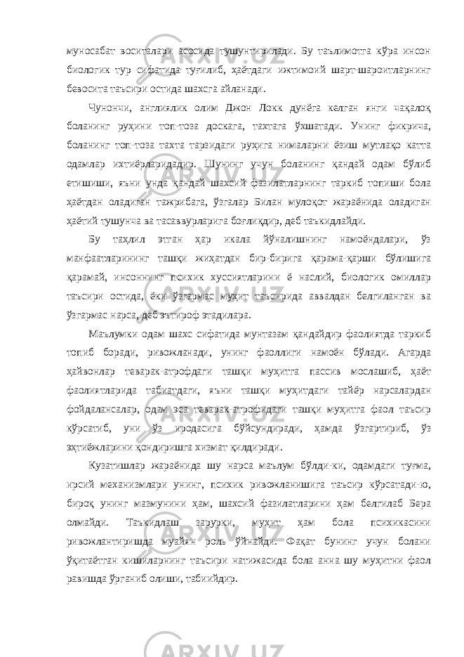 муносабат воситалари асосида тушунтирилади. Бу таълимотга кўра инсон биологик тур сифатида туғилиб, ҳаётдаги ижтимоий шарт-шароитларнинг бевосита таъсири остида шахсга айланади. Чунончи, англиялик олим Джон Локк дунёга келган янги чақалоқ боланинг руҳини топ-тоза доскага, тахтага ўхшатади. Унинг фикрича, боланинг топ-тоза тахта тарзидаги руҳига нималарни ёзиш мутлақо катта одамлар ихтиёрларидадир. Шунинг учун боланинг қандай одам бўлиб етишиши, яъни унда қандай шахсий фазилатларнинг таркиб топиши бола ҳаётдан оладиган тажрибага, ўзгалар Билан мулоқот жараёнида оладиган ҳаётий тушунча ва тасаввурларига боғлиқдир, деб таъкидлайди. Бу таҳлил этган ҳар икала йўналишнинг намоёндалари, ўз манфаатларининг ташқи жиҳатдан бир-бирига қарама-қарши бўлишига қарамай, инсоннинг психик хуссиятларини ё наслий, биологик омиллар таъсири остида, ёки ўзгармас муҳит таъсирида аввалдан белгиланган ва ўзгармас нарса, деб эътироф этадилар a . Маълумки одам шахс сифатида мунтазам қандайдир фаолиятда таркиб топиб боради, ривожланади, унинг фаоллиги намоён бўлади. Агарда ҳайвонлар теварак-атрофдаги ташқи муҳитга пассив мослашиб, ҳаёт фаолиятларида табиатдаги, яъни ташқи муҳитдаги тайёр нарсалардан фойдалансалар, одам эса теварак-атрофидаги ташқи муҳитга фаол таъсир кўрсатиб, уни ўз иродасига бўйсундиради, ҳамда ўзгартириб, ўз эҳтиёжларини қондиришга хизмат қилдиради. Кузатишлар жараёнида шу нарса маълум бўлди-ки, одамдаги туғма, ирсий механизмлари унинг, психик ривожланишига таъсир кўрсатади-ю, бироқ унинг мазмунини ҳам, шахсий фазилатларини ҳам белгилаб Бера олмайди. Таъкидлаш зарурки, муҳит ҳам бола психикасини ривожлантиришда муайян роль ўйнайди. Фақат бунинг учун болани ўқитаётган кишиларнинг таъсири натижасида бола анна шу муҳитни фаол равишда ўрганиб олиши, табиийдир. 