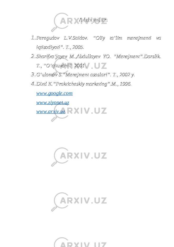 Adabiyotlar: 1. Peregudov L.V.Saidov. “Oliy ta’lim menejmenti va iqtisodiyoti”. T., 2005. 2. Sharifxо‘jayev M.,Abdullayev YO. “Menejment”.Darslik. T., “О‘qituvchi”. 2001 . 3. G‘ulomov S.”Menejment asoslari”. T., 2002 y. 4. Dixtl K.”Prakticheskiy marketing”.M., 1996. www.google.com www.ziyonet.uz www.arxiv.uz 