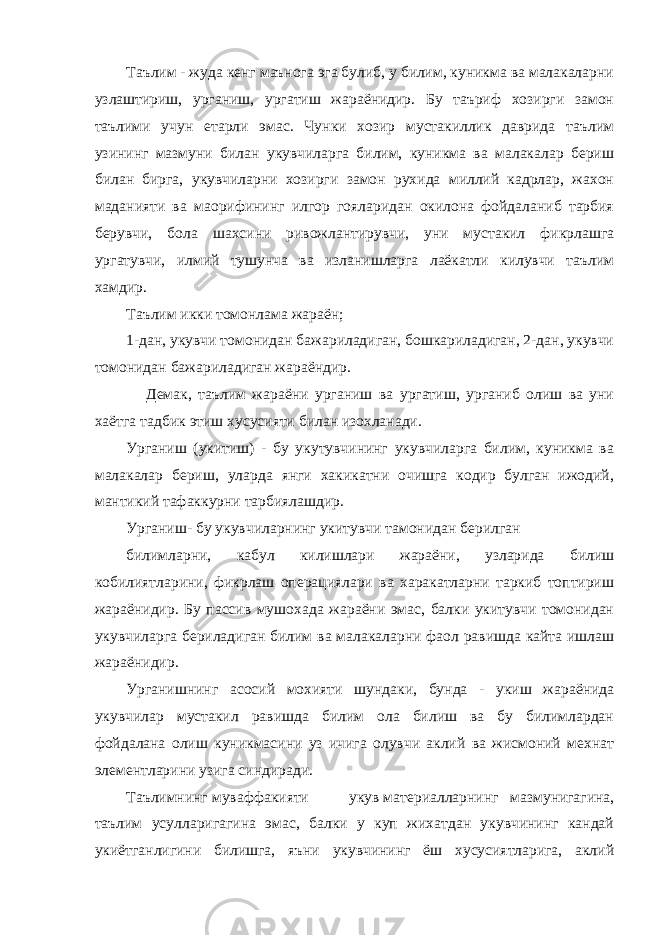 Таълим - жуда кенг маънога эга булиб, у билим, куникма ва малакаларни узлаштириш, урганиш, ургатиш жараёнидир. Бу таъриф хозирги замон таълими учун етарли эмас. Чунки хозир мустакиллик даврида таълим узининг мазмуни билан укувчиларга билим, куникма ва малакалар бериш билан бирга, укувчиларни хозирги замон рухида миллий кадрлар, жахон маданияти ва маорифининг илгор гояларидан окилона фойдаланиб тарбия берувчи, бола шахсини ривожлантирувчи, уни мустакил фикрлашга ургатувчи, илмий тушунча ва изланишларга лаёкатли килувчи таълим хамдир. Таълим икки томонлама жараён; 1-дан, укувчи томонидан бажариладиган, бошкариладиган, 2-дан, укувчи томонидан бажариладиган жараёндир. Демак, таълим жараёни урганиш ва ургатиш, урганиб олиш ва уни хаётга тадбик этиш хусусияти билан изохланади. Урганиш (укитиш) - бу укутувчининг укувчиларга билим, куникма ва малакалар бериш, уларда янги хакикатни очишга кодир булган ижодий, мантикий тафаккурни тарбиялашдир. Урганиш- бу укувчиларнинг укитувчи тамонидан берилган билимларни, кабул килишлари жараёни, узларида билиш кобилиятларини, фикрлаш операциялари ва харакатларни таркиб топтириш жараёнидир. Бу пассив мушохада жараёни эмас, балки укитувчи томонидан укувчиларга бериладиган билим ва малакаларни фаол равишда кайта ишлаш жараёнидир. Урганишнинг асосий мохияти шундаки, бунда - укиш жараёнида укувчилар мустакил равишда билим ола билиш ва бу билимлардан фойдалана олиш куникмасини уз ичига олувчи аклий ва жисмоний мехнат элементларини узига синдиради. Таълимнинг муваффакияти укув материалларнинг мазмунигагина, таълим усулларигагина эмас, балки у куп жихатдан укувчининг кандай укиётганлигини билишга, яъни укувчининг ёш хусусиятларига, аклий 