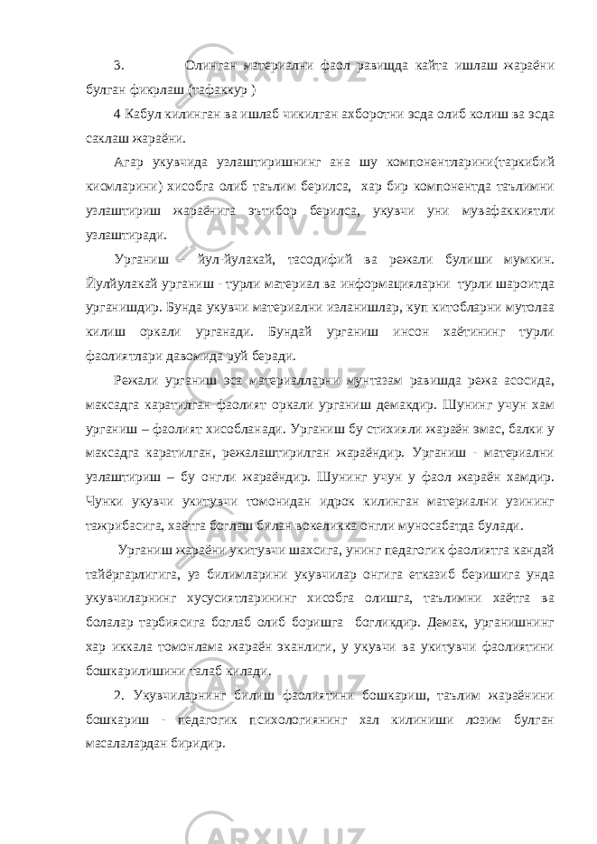 3. Олинган материални фаол равищда кайта ишлаш жараёни булган фикрлаш (тафаккур ) 4 Кабул килинган ва ишлаб чикилган ахборотни эсда олиб колиш ва эсда саклаш жараёни. Агар укувчида узлаштиришнинг ана шу компонентларини(таркибий кисмларини) хисобга олиб таълим берилса, хар бир компонентда таълимни узлаштириш жараёнига эътибор берилса, укувчи уни мувафаккиятли узлаштиради. Урганиш - йул-йулакай, тасодифий ва режали булиши мумкин. Йулйулакай урганиш - турли материал ва информацияларни турли шароитда урганишдир. Бунда укувчи материални изланишлар, куп китобларни мутолаа килиш оркали урганади. Бундай урганиш инсон хаётининг турли фаолиятлари давомида руй беради. Режали урганиш эса материалларни мунтазам равишда режа асосида, максадга каратилган фаолият оркали урганиш демакдир. Шунинг учун хам урганиш – фаолият хисобланади. Урганиш бу стихияли жараён эмас, балки у максадга каратилган, режалаштирилган жараёндир. Урганиш - материални узлаштириш – бу онгли жараёндир. Шунинг учун у фаол жараён хамдир. Чунки укувчи укитувчи томонидан идрок килинган материални узининг тажрибасига, хаётга боглаш билан вокеликка онгли муносабатда булади. Урганиш жараёни укитувчи шахсига, унинг педагогик фаолиятга кандай тайёргарлигига, уз билимларини укувчилар онгига етказиб беришига унда укувчиларнинг хусусиятларининг хисобга олишга, таълимни хаётга ва болалар тарбиясига боглаб олиб боришга богликдир. Демак, урганишнинг хар иккала томонлама жараён эканлиги, у укувчи ва укитувчи фаолиятини бошкарилишини талаб килади. 2. Укувчиларнинг билиш фаолиятини бошкариш, таълим жараёнини бошкариш - педагогик психологиянинг хал килиниши лозим булган масалалардан биридир. 