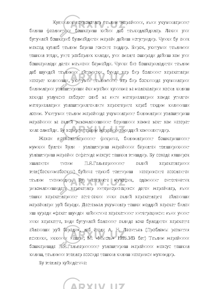  Купчилик психологлар таълим жараёнини, яъни укувчиларнинг билиш фаолиятини бошкариш кийин деб таъкидлайдилар. Лекин уни бутунлай бошкариб булмайдиган жараён дейиш нотугридир. Чунки бу аник максад кузлаб таълим бериш гоясига зиддир. Бирок, укитувчи таълимни ташкил этади, унга рахбарлик килади, уни амалга оширади дейиш хам уни бошкарилади деган маънони бермайди. Чунки биз бошкариладиган таълим деб шундай таълимни айтамизки, бунда хар бир боланинг харакатлари назорат килиниши, укитувчи таълимнинг хар бир боскичида укувчиларни билимларни узлаштириши ёки муайян куникма ва малакаларни хосил килиш хакида узлуксиз ахборот олиб ва янги материалларни хамда утилган материалларни узлаштирилганлиги характерига караб такдим килиниши лозим. Укитувчи таълим жараёнида укувчиларинг билимларни узлаштириш жараёнини ва аклий ривожланишнинг боришини хамма вакт хам назорат кила олмайди. Бу хозирги таълим жараёнинг жиддий камчилигидир. Жахон психологларининг фикрича, билимларнинг бошкаришнинг мумкин булган йули - узлаштириш жараёнини берилган топширикнинг узлаштириш жараёни сифатида махсус ташкил этишдир. Бу сохада яхширок ишланган тизим П.Я.Гальпериннинг аклий харакатларини этап(боскичмабоскич) буйича таркиб топтириш назариясига асосланган таълим тизимидир. Бу назарияга мувофик, одамнинг онтогенетик ривожланишидаги харакатлар интериоризацияси деган жараёнлар, яъни ташки харакатларнинг аста-секин ички аклий харакатларга айланиши жараёнлари руй беради. Даставвал укувчилар ташки моддий харакат билан иш куради «факат шундан кейингина харакатнинг интеграцияси: яъни унинг ички харакатга, энди бутунлай боланинг аклида воке буладиган харакатга айланиши руй беради», деб ёзади А. Н. Леонтьев (Проблемы развития психики, иккинчи нашри, М. «Мысль» 1965.383 бет) Таълим жараёнини бошкаришда П.Я.Гальпериннинг узлаштириш жараёнини махсус ташкил килиш, таълимни этаплар асосида ташкил килиш назарияси мухимдир. Бу этаплар куйидагича: 