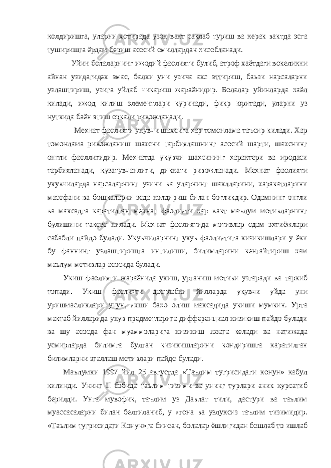 колдиришга, уларни хотирада узок вакт саклаб туриш ва керак вактда эсга туширишга ёрдам бериш асосий омиллардан хисобланади. Уйин болаларнинг ижодий фаолияти булиб, атроф хаётдаги вокеликни айнан узидагидек эмас, балки уни узича акс эттириш, баъзи нарсаларни узлаштириш, узига уйлаб чикариш жараёнидир. Болалар уйинларда хаёл килади, ижод килиш элементлари куринади, фикр юритади, уларни уз нуткида баён этиш оркали ривожланади. Мехнат фаолияти укувчи шахсига хар томонлама таъсир килади. Хар томонлама ривожланиш шахсни тарбиялашнинг асосий шарти, шахснинг онгли фаоллигидир. Мехнатда укувчи шахсининг характери ва иродаси тарбияланади, кузатувчанлиги, диккати ривожланади. Мехнат фаолияти укувчиларда нарсаларнинг узини ва уларнинг шаклларини, харакатларини масофани ва бошкаларни эсда колдириш билан богликдир. Одамнинг онгли ва максадга каратилган мехнат фаолияти хар вакт маълум мотивларнинг булишини такозо килади. Мехнат фаолиятида мотивлар одам эхтиёжлари сабабли пайдо булади. Укувчиларнинг укув фаолиятига кизикишлари у ёки бу фаннинг узлаштиришга интилиши, билимларини кенгайтириш хам маълум мотивлар асосида булади. Укиш фаолияти жараёнида укиш, урганиш мотиви узгаради ва таркиб топади. Укиш фаолияти дастлабки йилларда укувчи уйда уни уришмасликлари учун, яхши бахо олиш максадида укиши мумкин. Урта мактаб йилларида укув предметларига дифференциал кизикиш пайдо булади ва шу асосда фан муаммоларига кизикиш юзага келади ва натижада усмирларда билимга булган кизикишларини кондиришга каратилган билимларни эгаллаш мотивлари пайдо булади. Маълумки 1997 йил 25 августда «Таълим тугрисидаги конун» кабул килинди. Унинг II бобида таълим тизими ва унинг турлари аник курсатиб берилди. Унга мувофик, таълим уз Давлат тили, дастури ва таълим муассасаларни билан белгиланиб, у ягона ва узлуксиз таълим тизимидир. «Таълим тугрисидаги Конун»га биноан, болалар ёшлигидан бошлаб то ишлаб 