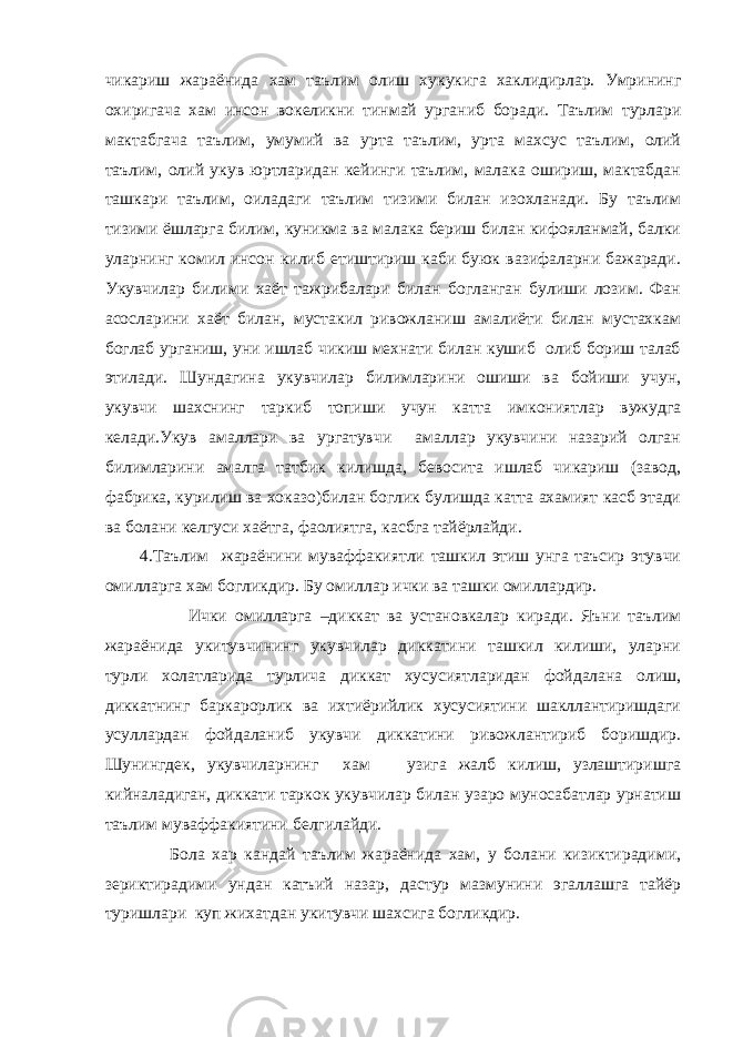 чикариш жараёнида хам таълим олиш хукукига хаклидирлар. Умрининг охиригача хам инсон вокеликни тинмай урганиб боради. Таълим турлари мактабгача таълим, умумий ва урта таълим, урта махсус таълим, олий таълим, олий укув юртларидан кейинги таълим, малака ошириш, мактабдан ташкари таълим, оиладаги таълим тизими билан изохланади. Бу таълим тизими ёшларга билим, куникма ва малака бериш билан кифояланмай, балки уларнинг комил инсон килиб етиштириш каби буюк вазифаларни бажаради. Укувчилар билими хаёт тажрибалари билан богланган булиши лозим. Фан асосларини хаёт билан, мустакил ривожланиш амалиёти билан мустахкам боглаб урганиш, уни ишлаб чикиш мехнати билан кушиб олиб бориш талаб этилади. Шундагина укувчилар билимларини ошиши ва бойиши учун, укувчи шахснинг таркиб топиши учун катта имкониятлар вужудга келади.Укув амаллари ва ургатувчи амаллар укувчини назарий олган билимларини амалга татбик килишда, бевосита ишлаб чикариш (завод, фабрика, курилиш ва хоказо)билан боглик булишда катта ахамият касб этади ва болани келгуси хаётга, фаолиятга, касбга тайёрлайди. 4.Таълим жараёнини муваффакиятли ташкил этиш унга таъсир этувчи омилларга хам богликдир. Бу омиллар ички ва ташки омиллардир. Ички омилларга –диккат ва установкалар киради. Яъни таълим жараёнида укитувчининг укувчилар диккатини ташкил килиши, уларни турли холатларида турлича диккат хусусиятларидан фойдалана олиш, диккатнинг баркарорлик ва ихтиёрийлик хусусиятини шакллантиришдаги усуллардан фойдаланиб укувчи диккатини ривожлантириб боришдир. Шунингдек, укувчиларнинг хам узига жалб килиш, узлаштиришга кийналадиган, диккати таркок укувчилар билан узаро муносабатлар урнатиш таълим муваффакиятини белгилайди. Бола хар кандай таълим жараёнида хам, у болани кизиктирадими, зериктирадими ундан катъий назар, дастур мазмунини эгаллашга тайёр туришлари куп жихатдан укитувчи шахсига богликдир. 