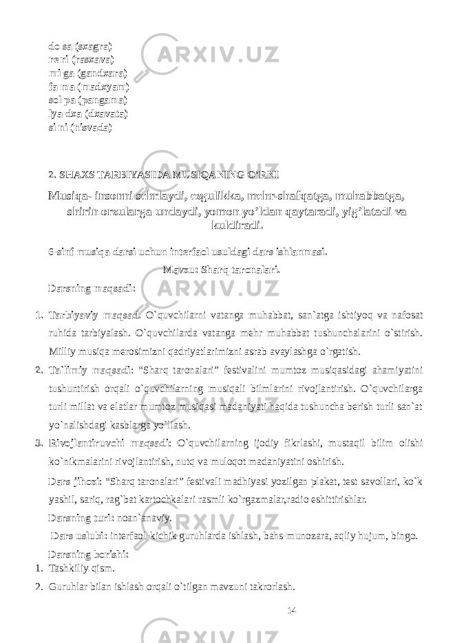 do sa (sxagra) re ri (rasxava) mi ga (gandxara) fa ma (madxyam) sol pa (pangama) lya dxa (dxavata) si ni (nisvada) 2. SHAXS TARBIYASIDA MUSIQANING O’RNI Musiqa- insonni sehrlaydi, ezgulikka, mehr-shafqatga, muhabbatga, shirin orzularga undaydi, yomon yo’ldan qaytaradi, yig’latadi va kuldiradi. 6-sinf musiqa darsi uchun interfaol usuldagi dars ishlanmasi. Mavzu: Sharq taronalari. Darsning maqsadi: 1. Tarbiyaviy maqsad. O`quvchilarni vatanga muhabbat, san`atga ishtiyoq va nafosat ruhida tarbiyalash. O`quvchilarda vatanga mehr muhabbat tushunchalarini o`stirish. Milliy musiqa merosimizni qadriyatlarimizni asrab avaylashga o`rgatish. 2. Ta`limiy maqsadi : “Sharq taronalari” festivalini mumtoz musiqasidagi ahamiyatini tushuntirish orqali o`quvchilarning musiqali bilmlarini rivojlantirish. O`quvchilarga turli millat va elatlar mumtoz musiqasi madaniyati haqida tushuncha berish turli san`at yo`nalishdagi kasblarga yo`llash. 3. Rivojlantiruvchi maqsadi : O`quvchilarning ijodiy fikrlashi, mustaqil bilim olishi ko`nikmalarini rivojlantirish, nutq va muloqot madaniyatini oshirish. Dars jihozi : “Sharq taronalari” festivali madhiyasi yozilgan plakat, test savollari, ko`k yashil, sariq, rag`bat kartochkalari rasmli ko`rgazmalar,radio eshittirishlar. Darsning turi: noan`anaviy. Dars uslubi: interfaol-kichik guruhlarda ishlash, bahs-munozara, aqliy hujum, bingo. Darsning borishi: 1. Tashkiliy qism. 2. Guruhlar bilan ishlash orqali o`tilgan mavzuni takrorlash. 14 