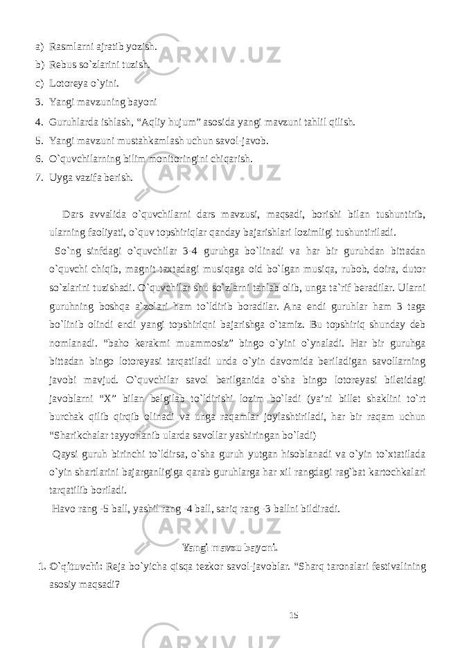 a) Rasmlarni ajratib yozish. b) Rebus so`zlarini tuzish. c) Lotoreya o`yini. 3. Yangi mavzuning bayoni 4. Guruhlarda ishlash, “Aqliy hujum” asosida yangi mavzuni tahlil qilish. 5. Yangi mavzuni mustahkamlash uchun savol-javob. 6. O`quvchilarning bilim monitoringini chiqarish. 7. Uyga vazifa berish. Dars avvalida o`quvchilarni dars mavzusi, maqsadi, borishi bilan tushuntirib, ularning faoliyati, o`quv topshiriqlar qanday bajarishlari lozimligi tushuntiriladi. So`ng sinfdagi o`quvchilar 3-4 guruhga bo`linadi va har bir guruhdan bittadan o`quvchi chiqib, magnit taxtadagi musiqaga oid bo`lgan musiqa, rubob, doira, dutor so`zlarini tuzishadi. O`quvchilar shu so`zlarni tanlab olib, unga ta`rif beradilar. Ularni guruhning boshqa a`zolari ham to`ldirib boradilar. Ana endi guruhlar ham 3 taga bo`linib olindi endi yangi topshiriqni bajarishga o`tamiz. Bu topshiriq shunday deb nomlanadi. “baho kerakmi muammosiz” bingo o`yini o`ynaladi. Har bir guruhga bittadan bingo lotoreyasi tarqatiladi unda o`yin davomida beriladigan savollarning javobi mavjud. O`quvchilar savol berilganida o`sha bingo lotoreyasi biletidagi javoblarni “X” bilan belgilab to`ldirishi lozim bo`ladi (ya’ni billet shaklini to`rt burchak qilib qirqib olinadi va unga raqamlar joylashtiriladi, har bir raqam uchun “Sharikchalar tayyorlanib ularda savollar yashiringan bo`ladi) Qaysi guruh birinchi to`ldirsa, o`sha guruh yutgan hisoblanadi va o`yin to`xtatilada o`yin shartlarini bajarganligiga qarab guruhlarga har xil rangdagi rag`bat kartochkalari tarqatilib boriladi. Havo rang -5 ball, yashil rang -4 ball, sariq rang -3 ballni bildiradi. Yangi mavzu bayoni. 1. O`qituvchi: Reja bo`yicha qisqa tezkor savol-javoblar. “Sharq taronalari festivalining asosiy maqsadi? 15 