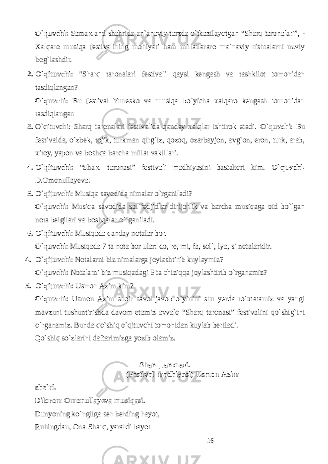 O`quvchi: Samarqand shahrida an`anaviy tarzda o`tkazilayotgan “Sharq taronalari”, - Xalqaro musiqa festivalining mohiyati ham millatlararo ma`naviy rishtalarni uzviy bog`lashdir. 2. O`qituvchi : “Sharq taronalari festivali qaysi kengash va tashkilot tomonidan tasdiqlangan? O`quvchi : Bu festival Yunesko va musiqa bo`yicha xalqaro kengash tomonidan tasdiqlangan 3. O`qituvchi: Sharq taronalari festivalida qanday xalqlar ishtirok etadi. O`quvchi : Bu festivalda, o`zbek, tojik, turkman qirg`iz, qozoq, ozarbayjon, avg`on, eron, turk, arab, xitoy, yapon va boshqa barcha millat vakillari. 4. O`qituvchi: “Sharq taronasi” festivali madhiyasini bastakori kim. O`quvchi: D.Omonullayeva. 5. O`qituvchi : Musiqa savodida nimalar o`rganiladi? O`quvchi: Musiqa savodida sol`fedjidlar dirijorlik va barcha musiqaga oid bo`lgan nota belgilari va boshqalar o`rganiladi. 6. O`qituvchi : Musiqada qanday notalar bor. O`quvchi : Musiqada 7 ta nota bor ular: do, re, mi, fa, sol`, lya, si notalaridir. 4. O`qituvchi : Notalarni biz nimalarga joylashtirib kuylaymiz? O`quvchi: Notalarni biz musiqadagi 5 ta chiziqqa joylashtirib o`rganamiz? 5. O`qituvchi: Usmon Azim kim? O`quvchi: Usmon Azim shoir savol-javob o`yinini shu yerda to`xtatamiz va yangi mavzuni tushuntirishda davom etamiz avvalo “Sharq taronasi” festivalini qo`shig`ini o`rganamiz. Bunda qo`shiq o`qituvchi tomonidan kuylab beriladi. Qo`shiq so`zlarini daftarimizga yozib olamiz. Sharq taronasi. (Festival madhiyasi) Usmon Azim she`ri. Dilorom Omonullayeva musiqasi. Dunyoning ko`ngliga sen berding hayot, Ruhingdan, Ona-Sharq, yaraldi bayot 16 