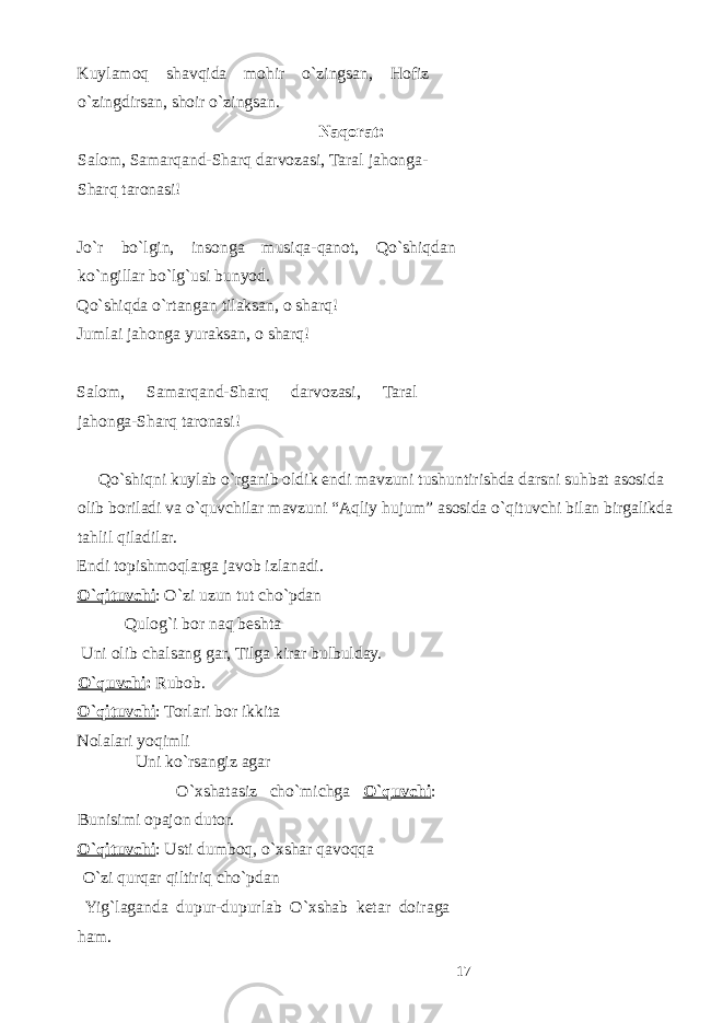 Kuylamoq shavqida mohir o`zingsan, Hofiz o`zingdirsan, shoir o`zingsan. Naqorat: Salom, Samarqand-Sharq darvozasi, Taral jahonga- Sharq taronasi! Jo`r bo`lgin, insonga musiqa-qanot, Qo`shiqdan ko`ngillar bo`lg`usi bunyod. Qo`shiqda o`rtangan tilaksan, o sharq! Jumlai jahonga yuraksan, o sharq! Salom, Samarqand-Sharq darvozasi, Taral jahonga-Sharq taronasi! Qo`shiqni kuylab o`rganib oldik endi mavzuni tushuntirishda darsni suhbat asosida olib boriladi va o`quvchilar mavzuni “Aqliy hujum” asosida o`qituvchi bilan birgalikda tahlil qiladilar. Endi topishmoqlarga javob izlanadi. O`qituvchi : O`zi uzun tut cho`pdan Qulog`i bor naq beshta Uni olib chalsang gar, Tilga kirar bulbulday. O`quvchi : Rubob. O`qituvchi : Torlari bor ikkita Nolalari yoqimli Uni ko`rsangiz agar O`xshatasiz cho`michga O`quvchi : Bunisimi opajon dutor. O`qituvchi : Usti dumboq, o`xshar qavoqqa O`zi qurqar qiltiriq cho`pdan Yig`laganda dupur-dupurlab O`xshab ketar doiraga ham. 17 