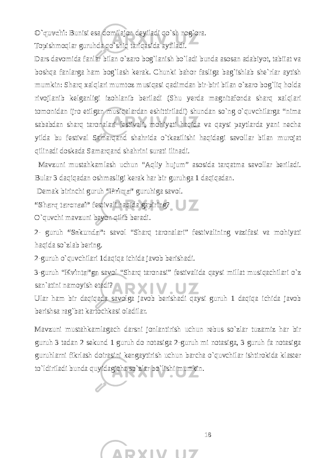 O`quvchi : Bunisi esa domilajon deyiladi qo`sh nog`ora. Topishmoqlar guruhda qo`shiq tariqasida aytiladi. Dars davomida fanlar bilan o`zaro bog`lanish bo`ladi bunda asosan adabiyot, tabiiat va boshqa fanlarga ham bog`lash kerak. Chunki bahor fasliga bag`ishlab she`rlar aytish mumkin: Sharq xalqlari mumtoz musiqasi qadimdan bir-biri bilan o`zaro bog`liq holda rivojlanib kelganligi izohlanib beriladi (Shu yerda magnitafonda sharq xalqlari tomonidan ijro etilgan musiqalardan eshittiriladi) shundan so`ng o`quvchilarga “nima sababdan sharq taronalari festivali, mohiyati haqida va qaysi paytlarda yani necha yilda bu festival Samarqand shahrida o`tkazilishi haqidagi savollar bilan murojat qilinadi doskada Samarqand shahrini surati ilinadi. Mavzuni mustahkamlash uchun “Aqliy hujum” asosida tarqatma savollar beriladi. Bular 3 daqiqadan oshmasligi kerak har bir guruhga 1 daqiqadan. Demak birinchi guruh “Prima” guruhiga savol. “Sharq taronasi” festivali haqida gapiring? O`quvchi mavzuni bayon qilib beradi. 2- guruh “Sekunda”: savol “Sharq taronalari” festivalining vazifasi va mohiyati haqida so`zlab bering. 2-guruh o`quvchilari 1daqiqa ichida javob berishadi. 3-guruh “ Kvinta”ga savol “Sharq taronasi” festivalida qaysi millat musiqachilari o`z san`atini namoyish etadi? Ular ham bir daqiqada savolga javob berishadi qaysi guruh 1 daqiqa ichida javob berishsa rag`bat kartochkasi oladilar. Mavzuni mustahkamlagach darsni jonlantirish uchun rebus so`zlar tuzamiz har bir guruh 3 tadan 2 sekund 1 guruh do notasiga 2-guruh mi notasiga, 3 guruh fa notasiga guruhlarni fikrlash doirasini kengaytirish uchun barcha o`quvchilar ishtirokida klaster to`ldiriladi bunda quyidagicha so`zlar bo`lishi mumkin. 18 