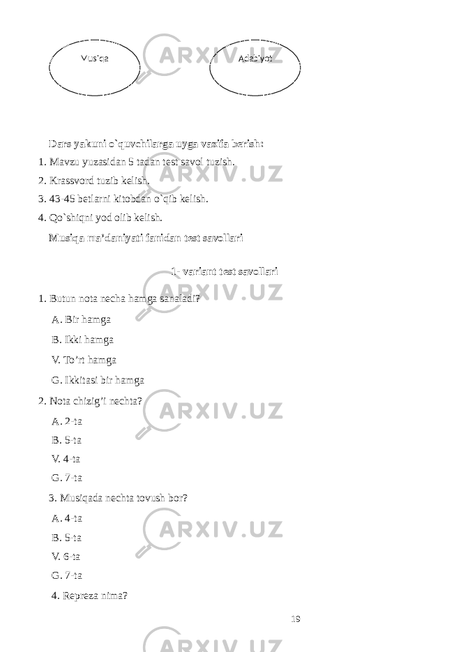  Dars yakuni o`quvchilarga uyga vazifa berish: 1. Mavzu yuzasidan 5 tadan test savol tuzish. 2. Krassvord tuzib kelish. 3. 43-45 betlarni kitobdan o`qib kelish. 4. Qo`shiqni yod olib kelish. Musiq а m а ’d а niyati f а nid а n t е st s а v о ll а ri 1- v а ri а nt t е st s а v о ll а ri 1. Butun n о t а n е ch а h а mg а s а n а l а di? А . Bir h а mg а B. Ikki h а mg а V. To’rt h а mg а G. Ikkit а si bir h а mg а 2. Nоtа chizig’i nеchtа? А. 2-tа B. 5-tа V. 4-tа G. 7-tа 3. Musiqаdа nеchtа tоvush bоr? А. 4-tа B. 5-tа V. 6-tа G. 7-tа 4. Rеprеzа nimа? 19 Adabiyot Musiqa 