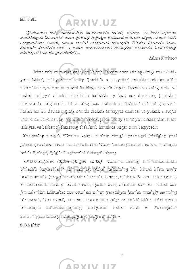 KIRISH Q’adimdan xalq tomoshalari ko’rinishida bo’lib, musiqa va teatr sifatida shakllangan bu san’at doim ijtimoiy hayotga munosabat tusini olgan. Inson turli chegaralarni tuzadi, ammo san’at chegarani bilmaydi: G’arbu Sharqda ham, Shimolu Janubda ham u inson manzaralarini namoyish etaveradi. San’atning mintaqasi ham chegarasizdir 1 !... Islom Karimov Jahon xalqlari madaniyatida qo’shiqchilik va xor san’atining o’ziga xos uslubiy yo’nalishlari, milliy va mahalliy ijrochilik xususiyatlari avloddan-avlodga o’tib, takomillashib, zamon murruvati ila bizgacha yetib kelgan. Inson shaxsining borliq va undagi ruhiyyat olamida shakllanib borishida ayniqsa, xor dastalari, jumladan; havaskorlik, to’garak shakli va o’zga xos professional tizimlari oqimining quvvai- hofizi, har bir davlatning o’z o’rnida cheksiz tarixiyyat xazinasi va yuksak mavq’ei bilan chambar-chas bog’liqdir. Shuningdek, jahon badiiy san’at yo’nalishlaridagi inson tarbiyasi va barkamol shaxsning shakllanib borishida tutgan o’rni beqiyosdir. Хо rl а rning turl а ri: “ Хо r-bu v а k а l musiqiy ch о lg’u а sb о bl а ri jo’rligid а yoki jo’rsiz ijr о etuvchi хо n а nd а l а r k о ll е ktivi “ Хо r- а t а m а si yun о nch а so’zid а n о ling а n bo’lib “to’d а ”, “yig’in” m а ’n о sini bildir а di. Yana; «XOR-bu, (Grek tilidan olingan bo’lib) “Xonandalarning hammunosabatda birlashib kuylashlari”- dir. Bunda; Vokal uslubining bir- birovi bilan uzviy bog’langanlik jarayonida ovozlar turlanishlarga ajratiladi. Bular: maktabgacha va uzluksiz ta’limdagi bolalar xori, ayollar xori, erkaklar xori va aralash xor jamoalaridir. Bilvosita; xor ovozlari uchun yaratilgan janrlar musiqiy asarning bir ovozli, ikki ovozli, uch yo maxsus intonasiyalar qo’shilishida to’rt ovozli birlashgan differensialligining partiyasini tashkil etadi va Xormeyster rahbarligida uslubiy konsepsiyasiga bo’y sunadi! » - S.B.Saidiy 2 