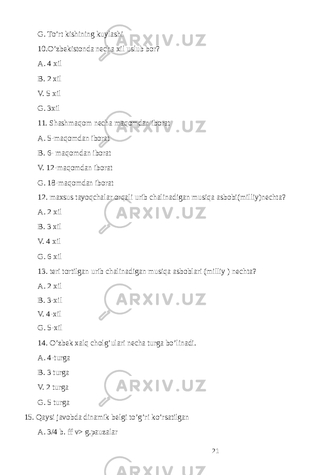  G. To’rt kishining kuyl а shi 10.O’zb е kist о nd а n е ch а х il uslub b о r? А . 4 х il B. 2 х il V. 5 х il G. 3 х il 11. Sh а shm а q о m n е ch а m а q о md а n ib о r а t А . 5-m а q о md а n ib о r а t B. 6- m а q о md а n ib о r а t V. 12-m а q о md а n ib о r а t G. 18-m а q о md а n ib о r а t 12. maxsus tayoqchalar orqali urib ch а lin а dig а n musiq а а sb о bi(milliy)n е cht а ? А . 2 х il B. 3 х il V. 4 х il G. 6 х il 13. teri tortilgan urib ch а lin а dig а n musiq а а sb о bl а ri (milliy ) n е cht а ? А . 2 х il B. 3- х il V. 4- х il G. 5- х il 14. O’zb е k ха lq ch о lg’ul а ri n е ch а turg а bo’lin а di. А . 4-turg а B. 3 turg а V. 2 turg а G. 5 turgа 15. Qаysi jаvоbdа dinаmik bеlgi to’g’ri ko’rsаtilgаn А . 3/4 b. ff v> g.pauzalar 21 