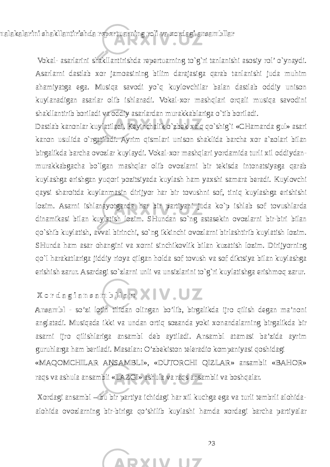  Vokal-xor malakalarini shakllantirishda repertuarning roli va xordagi ansambllar Vokal- asarlarini shakllantirishda repertuarning to`g`ri tanlanishi asosiy rol’ o`ynaydi. Asarlarni dastlab xor jamoasining bilim darajasiga qarab tanlanishi juda muhim ahamiyatga ega. Musiqa savodi yo`q kuylovchilar balan dastlab oddiy unison kuylanadigan asarlar olib ishlanadi. Vokal-xor mashqlari orqali musiqa savodini shakllantirib boriladi va oddiy asarlardan murakkablariga o`tib boriladi. Dastlab kanonlar kuylatiladi. Keyinchalik o`zbek xalq qo`shig`i «CHamanda gul» asari kanon usulida o`rgatiladi. Ayrim qismlari unison shaklida barcha xor a`zolari bilan birgalikda barcha ovozlar kuylaydi. Vokal-xor mashqlari yordamida turli xil oddiydan- murakkabgacha bo`lgan mashqlar olib ovozlarni bir tekisda intonatsiyaga qarab kuylashga erishgan yuqori pozitsiyada kuylash ham yaxshi samara beradi. Kuylovchi qaysi sharoitda kuylanmasin dirijyor har bir tovushni sof, tiniq kuylashga erishishi lozim. Asarni ishlanayotganda har bir partiyani juda ko`p ishlab sof tovushlarda dinamikasi bilan kuylatish lozim. SHundan so`ng astasekin ovozlarni bir-biri bilan qo`shib kuylatish, avval birinchi, so`ng ikkinchi ovozlarni birlashtirib kuylatish lozim. SHunda ham asar ohangini va xorni sinchikovlik bilan kuzatish lozim. Dirijyorning qo`l harakatlariga jiddiy rioya qilgan holda sof tovush va sof diktsiya bilan kuylashga erishish zarur. Asardagi so`zlarni unli va unsizlarini to`g`ri kuylatishga erishmoq zarur. X o r d a g i a n s a m b l l a r: Ansambl - so’zi lotin tilidan olingan bo’lib, birgalikda ijro qilish degan ma’noni anglatadi. Musiqada ikki va undan ortiq sozanda yoki xonandalarning birgalikda bir asarni ijro qilishlariga ansambl deb aytiladi. Ansambl atamasi ba’zida ayrim guruhlarga ham beriladi. Masalan: O’zbekiston teleradio kompaniyasi qoshidagi «MAQOMCHILAR ANSAMBLI», «DUTORCHI QIZLAR» ansambli «BAHOR» raqs va ashula ansambli «LAZGI» ashula va raqs ansambli va boshqalar. Xordagi ansambl – bu bir partiya ichidagi har xil kuchga ega va turli tembrli alohida- alohida ovozlarning bir-biriga qo’shilib kuylashi hamda xordagi barcha partiyalar 23 