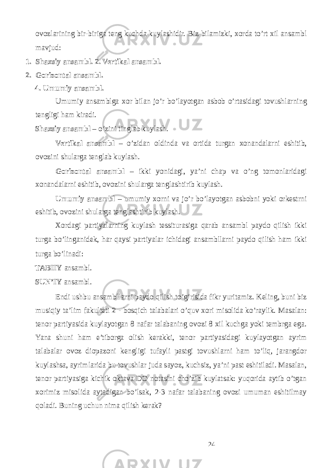 ovozlarining bir-biriga teng kuchda kuylashidir. Biz bilamizki, xorda to’rt xil ansambl mavjud: 1. Shaxsiy ansambl. 2. Vertikal ansambl. 2. Gorizontal ansambl. 4. Umumiy ansambl. Umumiy ansamblga xor bilan jo’r bo’layotgan asbob o’rtasidagi tovushlarning tengligi ham kiradi. Shaxsiy ansambl – o’zini tinglab kuylash. Vertikal ansambl – o’zidan oldinda va ortida turgan xonandalarni eshitib, ovozini shularga tenglab kuylash. Gorizontal ansambl – ikki yonidagi, ya’ni chap va o’ng tomonlaridagi xonandalarni eshitib, ovozini shularga tenglashtirib kuylash. Umumiy ansambl – umumiy xorni va jo’r bo’layotgan asbobni yoki orkestrni eshitib, ovozini shularga tenglashtirib kuylash. Xordagi partiyalarning kuylash tessiturasiga qarab ansambl paydo qilish ikki turga bo’linganidek, har qaysi partiyalar ichidagi ansambllarni paydo qilish ham ikki turga bo’linadi: TABIIY ansambl. SUN’IY ansambl. Endi ushbu ansambllarni paydo qilish to’g’risida fikr yuritamiz. Keling, buni biz musiqiy ta’lim fakulteti 2 - bosqich talabalari o’quv xori misolida ko’raylik. Masalan: tenor partiyasida kuylayotgan 8 nafar talabaning ovozi 8 xil kuchga yoki tembrga ega. Yana shuni ham e’tiborga olish kerakki, tenor partiyasidagi kuylayotgan ayrim talabalar ovoz diopazoni kengligi tufayli pastgi tovushlarni ham to’liq, jarangdor kuylashsa, ayrimlarida bu tovushlar juda sayoz, kuchsiz, ya’ni past eshitiladi. Masalan, tenor partiyasiga kichik oktava DO notasini cho’zib kuylatsak: yuqorida aytib o’tgan xorimiz misolida aytadigan bo’lsak, 2-3 nafar talabaning ovozi umuman eshitilmay qoladi. Buning uchun nima qilish kerak? 24 