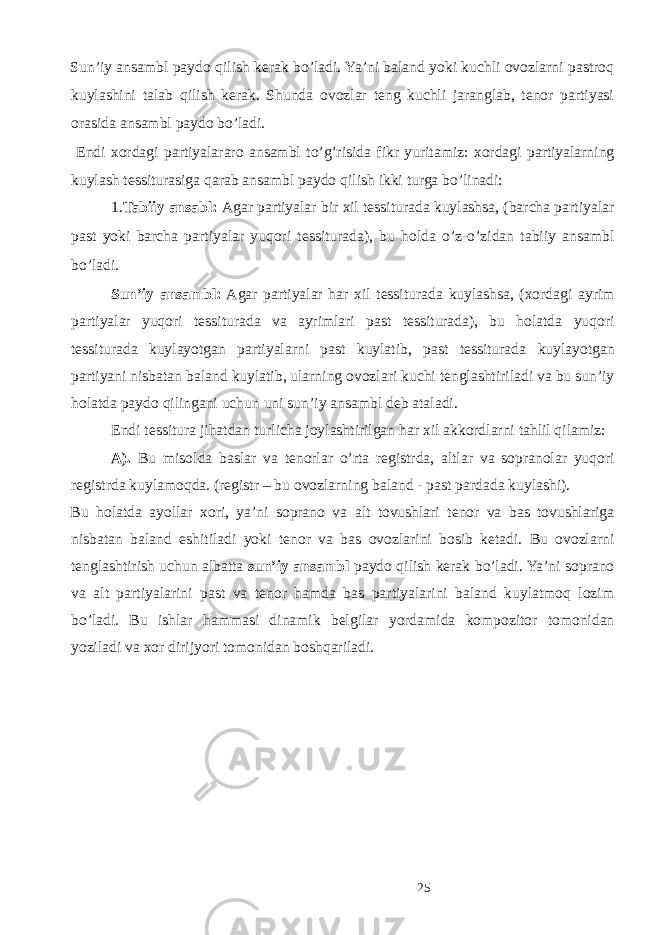 Sun’iy ansambl paydo qilish kerak bo’ladi. Ya’ni baland yoki kuchli ovozlarni pastroq kuylashini talab qilish kerak. Shunda ovozlar teng kuchli jaranglab, tenor partiyasi orasida ansambl paydo bo’ladi. Endi xordagi partiyalararo ansambl to’g’risida fikr yuritamiz: xordagi partiyalarning kuylash tessiturasiga qarab ansambl paydo qilish ikki turga bo’linadi: 1. Tabiiy ansabl: Agar partiyalar bir xil tessiturada kuylashsa, (barcha partiyalar past yoki barcha partiyalar yuqori tessiturada), bu holda o’z-o’zidan tabiiy ansambl bo’ladi. Sun’iy ansambl: Agar partiyalar har xil tessiturada kuylashsa, (xordagi ayrim partiyalar yuqori tessiturada va ayrimlari past tessiturada), bu holatda yuqori tessiturada kuylayotgan partiyalarni past kuylatib, past tessiturada kuylayotgan partiyani nisbatan baland kuylatib, ularning ovozlari kuchi tenglashtiriladi va bu sun’iy holatda paydo qilingani uchun uni sun’iy ansambl deb ataladi. Endi tessitura jihatdan turlicha joylashtirilgan har xil akkordlarni tahlil qilamiz: A). Bu misolda baslar va tenorlar o’rta registrda, altlar va sopranolar yuqori registrda kuylamoqda. (registr – bu ovozlarning baland - past pardada kuylashi). Bu holatda ayollar xori, ya’ni soprano va alt tovushlari tenor va bas tovushlariga nisbatan baland eshitiladi yoki tenor va bas ovozlarini bosib ketadi. Bu ovozlarni tenglashtirish uchun albatta sun’iy ansambl paydo qilish kerak bo’ladi. Ya’ni soprano va alt partiyalarini past va tenor hamda bas partiyalarini baland kuylatmoq lozim bo’ladi. Bu ishlar hammasi dinamik belgilar yordamida kompozitor tomonidan yoziladi va xor dirijyori tomonidan boshqariladi. 25 