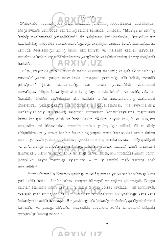 XULOSA O’zbekiston ravnaqi juda qisqa muddatda jahonning raqobatbardor davlatlaridan biriga aylanib bormoqda. San’atning barcha sohasida, jumladan; “Musiqa sa’atining kasbiy professional yo’nalishlari” da xalqlararo ko’riktanlovlar, festivallar o’z kadrlarining nihoyatda yuksak mavq’ega ega ekanligini asoslab berdi. Darhaqiqat bu zamirda Mustaqilligimizning jahon hamjamiyati va malakali kadrlar tayyorlash masalasida keskin sayin standartlarning yangilanish va islohotlarning tinmay rivojlanib borishidandir. Ta’lim jarayonida musiqa o’qitish metodikasining maqsadi; kelajak avlod tarb ш ya vositasini yanada yorqin mavzularda konseptual yechimiga olib kelish, metodik prinsiplarni jahon standartlariga xos tarzda yuksaltirish, dasturamal muvofiqlashtirilgan imkoniyatlardan keng foydalanish, izlanish va tadbiq etishdan iboratdir. Muhim vazifalardan biri uzliksiz ta’lim bosqichlarining dasturamal differensial pedagogikasini har tomonlama globallashtirish, ma’naviy-ma’rifiy, madaniy-ahloqiy tarbiyaning serqirrali innovasion konstruksiyalarda majmuaviy ketma-ketligini tadbiq etish va boshqalardir. “Xalqni buyuk kelajak va ulug`vor maqsadlar sari birlashtirish, mamalakatimizda yashaydigan millati, tili va diniy e’tiqodidan qat’iy nazar, har bir fuqaroning yagona vatan baxt-saodati uchun doimo mas’uliyat sezib yashashga chorlash, ajdodlarimizning bebaho merosi, milliy qadriyati va an’analariga munosib bo`lishimizga erishish, yuksak fazilatli komil insonlarni tarbiyalash, ularni yaratuvchanlik ishlariga da’vat qilish, shu muqaddas zamin uchun fidoiylikni hayot mezoniga aylantirish – milliy istiqlol mafkurasining bosh maqsadidir”. Yurtboshimiz I.A.Karimov qaroriga muvofiq madaniyat va san’at sohasiga katta yo’l ochib berildi. San’at sohasi chegara bilmaydi va tarjima qilinmaydi. Dunyo xalqlari asarlarini milliy asarlarimiz qatori tinglab borsak foydadan holi bo’lmaydi. “kelajak yoshlarning qo’lida. Shu bois ham yurtboshimiz biz yoshlarga katta-katta imkoniyatlar ochib bermoqda. Biz yoshlarga o’z imkoniyatlarimizni, qobilyatlarimizni ko’rsatish va yuzaga chiqarish maqsadida birqancha ko’rik tanlovlarni chiqarib qo’yganligi buning isbotidir. 26 