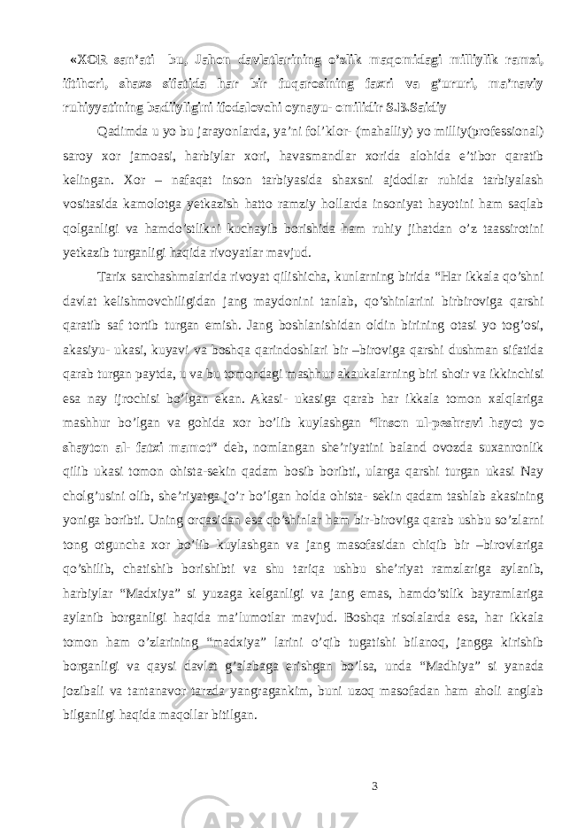  «XOR san’ati– bu, Jahon davlatlarining o’zlik maqomidagi milliylik ramzi, iftihori, shaxs sifatida har bir fuqarosining faxri va g’ururi, ma’naviy ruhiyyatining badiiyligini ifodalovchi oynayu- omilidir S.B.Saidiy Qadimda u yo bu jarayonlarda, ya’ni fol’klor- (mahalliy) yo milliy(professional) saroy xor jamoasi, harbiylar xori, havasmandlar xorida alohida e’tibor qaratib kelingan. Xor – nafaqat inson tarbiyasida shaxsni ajdodlar ruhida tarbiyalash vositasida kamolotga yetkazish hatto ramziy hollarda insoniyat hayotini ham saqlab qolganligi va hamdo’stlikni kuchayib borishida ham ruhiy jihatdan o’z taassirotini yetkazib turganligi haqida rivoyatlar mavjud. Tarix sarchashmalarida rivoyat qilishicha, kunlarning birida “Har ikkala qo’shni davlat kelishmovchiligidan jang maydonini tanlab, qo’shinlarini birbiroviga qarshi qaratib saf tortib turgan emish. Jang boshlanishidan oldin birining otasi yo tog’osi, akasiyu- ukasi, kuyavi va boshqa qarindoshlari bir –biroviga qarshi dushman sifatida qarab turgan paytda, u va bu tomondagi mashhur akaukalarning biri shoir va ikkinchisi esa nay ijrochisi bo’lgan ekan. Akasi- ukasiga qarab har ikkala tomon xalqlariga mashhur bo’lgan va gohida xor bo’lib kuylashgan “Inson ul-peshravi hayot yo shayton al- fatxi mamot” deb, nomlangan she’riyatini baland ovozda suxanronlik qilib ukasi tomon ohista-sekin qadam bosib boribti, ularga qarshi turgan ukasi Nay cholg’usini olib, she’riyatga jo’r bo’lgan holda ohista- sekin qadam tashlab akasining yoniga boribti. Uning orqasidan esa qo’shinlar ham bir-biroviga qarab ushbu so’zlarni tong otguncha xor bo’lib kuylashgan va jang masofasidan chiqib bir –birovlariga qo’shilib, chatishib borishibti va shu tariqa ushbu she’riyat ramzlariga aylanib, harbiylar “Madxiya” si yuzaga kelganligi va jang emas, hamdo’stlik bayramlariga aylanib borganligi haqida ma’lumotlar mavjud. Boshqa risolalarda esa, har ikkala tomon ham o’zlarining “madxiya” larini o’qib tugatishi bilanoq, jangga kirishib borganligi va qaysi davlat g’alabaga erishgan bo’lsa, unda “Madhiya” si yanada jozibali va tantanavor tarzda yangragankim, buni uzoq masofadan ham aholi anglab bilganligi haqida maqollar bitilgan. 3 