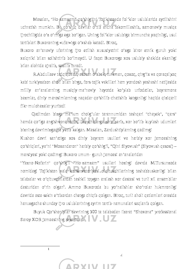  Masalan, &#34;Ho-zamzam” qo’shig’ini Tojikistonda fol’klor uslublarida aytilishini uchratish mumkin. Bu qo’shiq davrlar o’tib ancha takomillashib, zamonaviy musiqa ijrochiligida o’z o’rniga ega bo’lgan. Uning fol’klor uslubiga birmuncha yaqinligi, usul tartiblari Buxoroning «ufar»iga o’xshab ketadi. Biroq, Buxoro an’anaviy ufarining ijro etilish xususiyatini o’zga biror etnik guruh yoki xalqniki bilan solishtirib bo’lmaydi. U faqat Buxoroga xos uslubiy shaklda ekanligi bilan alohida ajralib, sezilib turadi. R.Abdullaev tadqiqotida, asosan o’zbek, turkman, qozoq, qirg’iz va qoraqalpoq kabi turkiyzabon aholi bilan birga, fors-tojik vakillari ham yondosh yashashi natijasida milliy an’analarning musiqiy-ma’naviy hayotda ko’plab urfodatlar, bayramona bazmlar, diniy marosimlarning naqadar qo’shilib-chatishib ketganligi haqida qiziqarli fikr-mulohazalar yuritadi Qadimdan bizga ma’lum cholg’ular tarannumidan tashqari &#34;chapak&#34;, &#34;qars&#34; hamda qo’lga angishvona taqib, likopchalarga zarb berib, xor bo’lib kuylash udumlari bizning davrimizgacha yetib kelgan. Masalan, Zardushtiylarning qadimgi Kushon davri san’atiga xos diniy bayram usullari va harbiy xor jamoasining qo’shiqlari, ya’ni &#34;Mozandaron&#34; harbiy qo’shig’I, “Qini Siyovush” (Siyovush qasosi) – marsiyasi yoki qadimgi Buxoro umum- guruh jamoasi an’analaridan &#34;Yazno-Nofarin&#34; qo’shig’I “Ho-zamzam” usullari hozirgi davrda M.Tursunzoda nomidagi Tojikiston xalq konservatoriyasi o’qituvchilarining tashabbuskorligi bilan talabalar va o’qituvchilardan tashkil topgan aralash xor dastasi va turli xil ansambllar dasturidan o’rin olgan 1 . Ammo Buxoroda bu yo’nalishlar sho’rolar hukmronligi davrida asta-sekin e’tibordan chetga chiqib qolgan. Biroq, turli aholi qatlamlari orasida hanuzgacha shunday ijro uslublarining ayrim tartib-namunalari saqlanib qolgan. Buyuk Qo’shoniylar davrining 300 ta talabadan iborat “Shoxona” professional Saroy XOR jamoasining repertuari. 1 4 