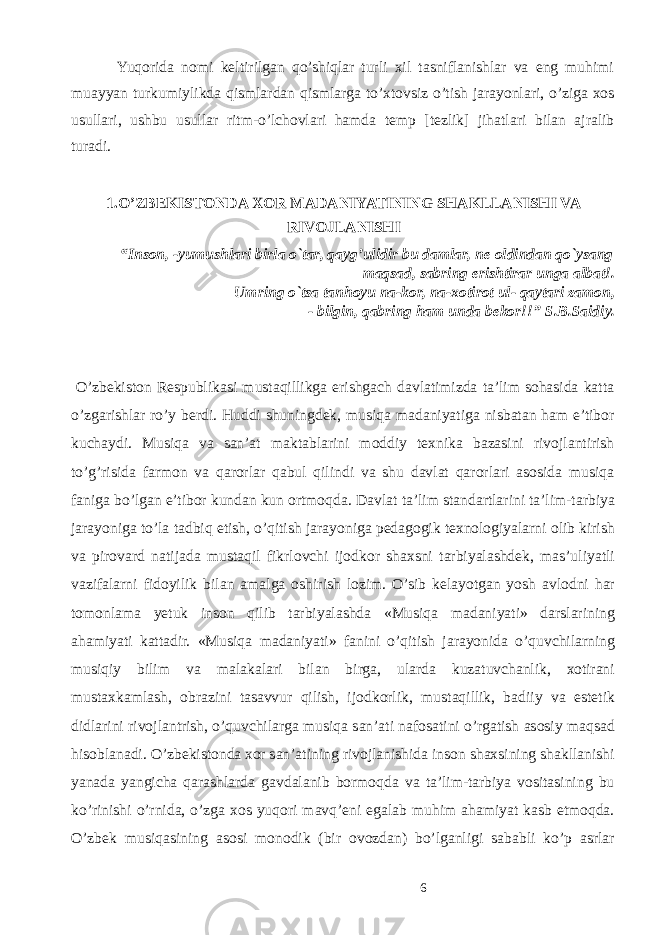  Yuqorida nomi keltirilgan qo’shiqlar turli xil tasniflanishlar va eng muhimi muayyan turkumiylikda qismlardan qismlarga to’xtovsiz o’tish jarayonlari, o’ziga xos usullari, ushbu usullar ritm-o’lchovlari hamda temp [tezlik] jihatlari bilan ajralib turadi. 1.O’ZBEKISTONDA XOR MADANIYATINING SHAKLLANISHI VA RIVOJLANISHI “Inson, -yumushlari birla o`tar, qayg’ulidir bu damlar, ne oldindan qo`ysang maqsad, sabring erishtirar unga albat!. Umring o`tsa tanhoyu na-kor, na-xotirot ul- qaytari zamon, - bilgin, qabring ham unda bekor!!” S.B.Saidiy. O’zbekiston Respublikasi mustaqillikga erishgach davlatimizda ta’lim sohasida katta o’zgarishlar ro’y berdi. Huddi shuningdek, musiqa madaniyatiga nisbatan ham e’tibor kuchaydi. Musiqa va san’at maktablarini moddiy texnika bazasini rivojlantirish to’g’risida farmon va qarorlar qabul qilindi va shu davlat qarorlari asosida musiqa faniga bo’lgan e’tibor kundan kun ortmoqda. D а vl а t t а ’lim st а nd а rtl а rini t а ’lim-t а rbiya j а r а yonig а to’l а t а dbiq etish, o’qitish j а r а yonig а p е d а g о gik t ех n о l о giyal а rni о lib kirish v а pir о v а rd n а tij а d а must а qil fikrl о vchi ij о dk о r sh ах sni t а rbiyal а shd е k, m а s’uliyatli v а zif а l а rni fid о yilik bil а n а m а lg а о shirish l о zim. O’sib k е l а yotg а n yosh а vl о dni h а r t о m о nl а m а y е tuk ins о n qilib t а rbiyal а shd а «Musiq а m а d а niyati» d а rsl а rining а h а miyati k а tt а dir. «Musiq а m а d а niyati» f а nini o’qitish j а r а yonid а o’quvchil а rning musiqiy bilim v а m а l а k а l а ri bil а n birg а , ul а rd а kuz а tuvch а nlik, хо tir а ni must а xk а ml а sh, о brazini t а s а vvur qilish, ij о dk о rlik, must а qillik, b а diiy v а est е tik didl а rini riv о jl а ntrish, o’quvchil а rg а musiq а s а n’ а ti n а f о s а tini o’rg а tish а s о siy m а qs а d his о bl а n а di. O’zb е kist о nd а хо r s а n’ а tining riv о jl а nishida inson shaxsining shakllanishi yanada yangicha qarashlarda gavdalanib bormoqda va ta’lim-tarbiya vositasining bu ko’rinishi o’rnida, o’zga xos yuqori mavq’eni egalab muhim ahamiyat kasb etmoqda. O’zb е k musiq а sining а s о si m о n о dik (bir о v о zd а n) bo’lg а nligi s а b а bli ko’p а srl а r 6 