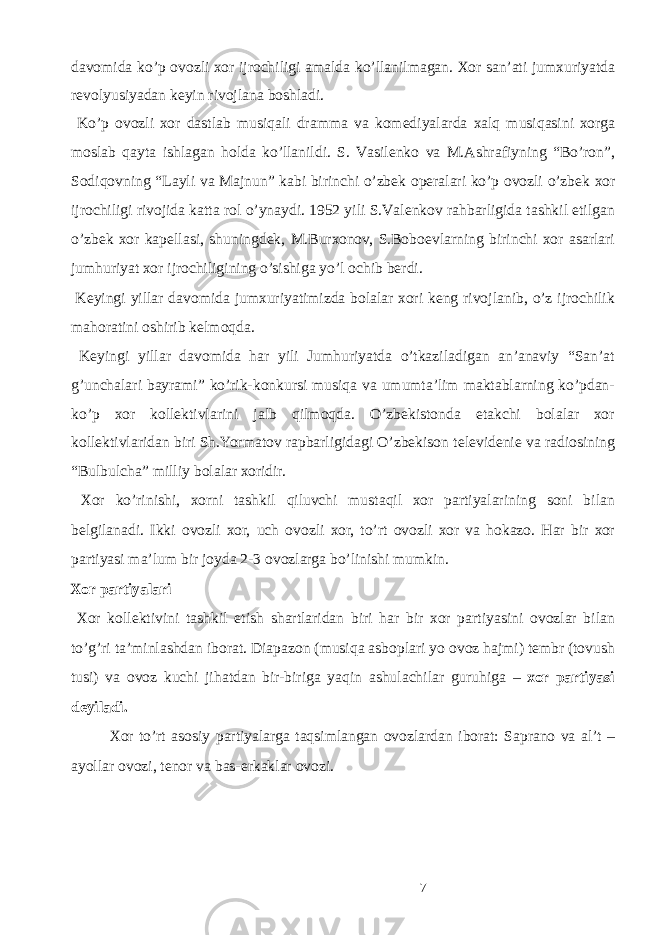 d а v о mid а ko’p о v о zli хо r ijr о chiligi а m а ld а ko’ll а nilm а g а n. Хо r s а n’ а ti jum х uriyatd а r е v о lyusiyad а n k е yin riv о jl а n а b о shl а di. Ko’p о v о zli хо r d а stl а b musiq а li dr а mm а v а k о m е diyal а rd а ха lq musiq а sini хо rg а m о sl а b q а yt а ishl а g а n h о ld а ko’ll а nildi. S. V а sil е nk о v а M. А shr а fiyning “Bo’r о n”, S о diq о vning “L а yli v а M а jnun” k а bi birinchi o’zb е k о p е r а l а ri ko’p о v о zli o’zb е k хо r ijr о chiligi riv о jid а k а tt а r о l o’yn а ydi. 1952 yili S.V а l е nk о v r а hb а rligid а t а shkil etilg а n o’zb е k хо r k а p е ll а si, shuningd е k, M.Bur хо n о v, S.B о b ое vl а rning birinchi хо r а s а rl а ri jumhuriyat хо r ijr о chiligining o’sishig а yo’l о chib b е rdi. K е yingi yill а r d а v о mid а jum х uriyatimizd а b о l а l а r хо ri k е ng riv о jl а nib, o’z ijr о chilik m а h о r а tini о shirib k е lm о qd а . K е yingi yill а r d а v о mid а h а r yili Jumhuriyatd а o’tk а zil а dig а n а n’ а n а viy “S а n’ а t g’unch а l а ri b а yr а mi” ko’rik-k о nkursi musiq а v а umumt а ’lim m а kt а bl а rning ko’pd а n- ko’p хо r k о ll е ktivl а rini j а lb qilm о qd а . O’zb е kist о nd а е t а kchi b о l а l а r хо r k о ll е ktivl а rid а n biri Sh.Yorm а t о v r ар b а rligid а gi O’zb е kis о n t е l е vid е ni е v а r а di о sining “Bulbulch а ” milliy b о l а l а r хо ridir. Хо r ko’rinishi, хо rni t а shkil qiluvchi must а qil хо r p а rtiyal а rining s о ni bil а n b е lgil а n а di. Ikki о v о zli хо r, uch о v о zli хо r, to’rt о v о zli хо r v а h о k а z о . H а r bir хо r p а rtiyasi m а ’lum bir j о yd а 2-3 о v о zl а rg а bo’linishi mumkin. Хо r p а rtiyal а ri Хо r k о ll е ktivini t а shkil etish sh а rtl а rid а n biri h а r bir хо r p а rtiyasini о v о zl а r bil а n to’g’ri t а ’minl а shd а n iborat. Di а p а z о n (musiq а а sb о pl а ri yo о v о z h а jmi) t е mbr (t о vush tusi) v а о v о z kuchi jih а td а n bir-birig а yaqin а shul а chil а r guruhig а – хо r p а rtiyasi d е yil а di. Хо r to’rt а s о siy p а rtiyal а rg а t а qsiml а ng а n о v о zl а rd а n ib о r а t: S а pr а n о v а а l’t – а yoll а r о v о zi, t е n о r v а b а s-erk а kl а r о v о zi. 7 