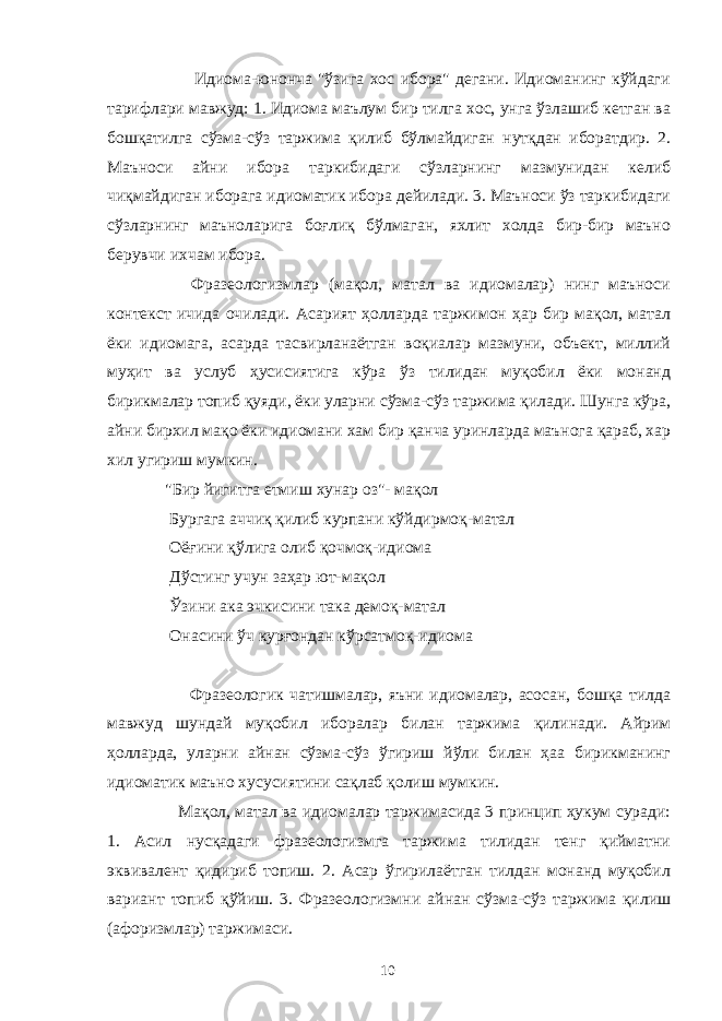  Идиома-юнонча &#34;ўзига хос ибора&#34; дегани. Идиоманинг кўйдаги тарифлари мавжуд: 1. Идиома маълум бир тилга хос, унга ўзлашиб кетган ва бошқатилга сўзма-сўз таржима қилиб бўлмайдиган нутқдан иборатдир. 2. Маъноси айни ибора таркибидаги сўзларнинг мазмунидан келиб чиқмайдиган иборага идиоматик ибора дейилади. 3. Маъноси ўз таркибидаги сўзларнинг маъноларига боғлиқ бўлмаган, яхлит холда бир-бир маъно берувчи ихчам ибора. Фразеологизмлар (мақол, матал ва идиомалар) нинг маъноси контекст ичида очилади. Асарият ҳолларда таржимон ҳар бир мақол, матал ёки идиомага, асарда тасвирланаётган воқиалар мазмуни, объект, миллий муҳит ва услуб ҳусисиятига кўра ўз тилидан муқобил ёки монанд бирикмалар топиб қуяди, ёки уларни сўзма-сўз таржима қилади. Шунга кўра, айни бирхил мақо ёки идиомани хам бир қанча уринларда маънога қараб, хар хил угириш мумкин. &#34;Бир йигитга етмиш хунар оз&#34;- мақол Бургага аччиқ қилиб курпани кўйдирмоқ-матал Оёғини қўлига олиб қочмоқ-идиома Дўстинг учун заҳар ют-мақол Ўзини ака эчкисини така демоқ-матал Онасини ўч курғондан кўрсатмоқ-идиома Фразеологик чатишмалар, яъни идиомалар, асосан, бошқа тилда мавжуд шундай муқобил иборалар билан таржима қилинади. Айрим ҳолларда, уларни айнан сўзма-сўз ўгириш йўли билан ҳаа бирикманинг идиоматик маъно хусусиятини сақлаб қолиш мумкин. Мақол, матал ва идиомалар таржимасида 3 принцип ҳукум суради: 1. Асил нусқадаги фразеологизмга таржима тилидан тенг қийматни эквивалент қидириб топиш. 2. Асар ўгирилаётган тилдан монанд муқобил вариант топиб қўйиш. 3. Фразеологизмни айнан сўзма-сўз таржима қилиш (афоризмлар) таржимаси. 10 