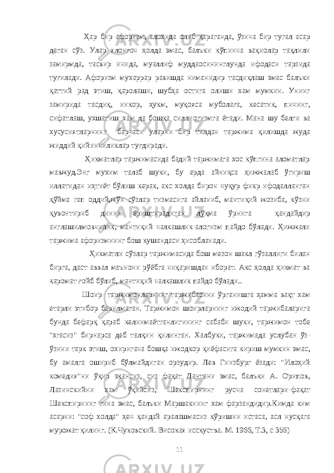  Ҳар бир афоризм, алохида олиб қараганда, ўзича бир тугал асар деган сўз. Улар ялонғоч ҳолда эмас, балъки кўпинча вақиолар тақлили замирмда, тасвир ичида, муаллиф муддаосининглунда ифодаси тарзида туғилади. Афоризм мухаррар равишда ниманидир тасдиқлаш эмас балъки қаттий рад этиш, қаролаши, шубҳа остига олиши хам мумкин. Унинг замирида тасдиқ, инкор, ҳукм, муқояса муболаға, кесатик, пичинг, сифатлаш, ухшатиш хам да бошқа силлиогизмга ётади. Мана шу белги ва хусусиятларнинг барчаси уларни бир тилдан таржима қилишда жуда жиддий қийинчиликлар туғдиради. Ҳикматлар таржимасида бадий таржимага хос кўпгина аломатлар мавжуд.Энг мухим талаб шуки, бу ерда айниқса ҳижжалаб ўгириш иллатидан иҳтиёт бўлиш керак, акс холда бирон чуқур фикр ифодалланган қўйма гап оддий,жўн сўзлар тизмасига айланиб, мантиқий жозиба, кўзни қувонтириб динни ёриштирадиган лўқма ўрнига қандайдир англашилмовчилик, мантиқий чалкашлик-алогизм пайдо бўлади. Ҳижжали таржима афоризмнинг бош кушандаси ҳисобланади. Ҳикматли сўзлар таржимасида бош мезон шакл гўзаллиги билан бирга, даст аввал маънони рўёбга чиқаришдан иборат. Акс ҳолда ҳикмат ва каромат ғойб бўлиб, мантиқий чалкашлик пайдо бўлади.. Шоир- таржимонларнинг таржибасини ўрганишга ҳамма вақт хам етарли этибор берилмаган. Таржимон шоирларнинг ижодий таржибаларига бунда бефарқ қараб келинмаётганлигининг сабаби шуки, таржимон тобе &#34;эгасиз&#34; бирнарса деб талқин қилинган. Халбуки, таржимада услубан ўз- ўзини тарк этиш, охиригача бошқа ижодкор қиёфасига кириш мумкин эмас, бу амалга ошириб бўлмайдиган орзудир. Лев Гинзбург ёзади: &#34;Илоҳий комедия&#34;ни ўқир экансиз, сиз фақат Дантени эмас, балъки А. Орипов, Лазинскийни хам ўқийсиз, Шекспирнинг русча сонетлари-фақат Шекспирнинг гина эмас, балъки Маршакнинг хам фарзандидир.Кимда ким асарни: &#34;соф холда&#34; ҳеч қандай аралашмасиз кўришни истаса, асл нусқага мурожат қилинг. (К.Чуковский. Високая исскуства. М. 1966, Т.3, с 356) 11 