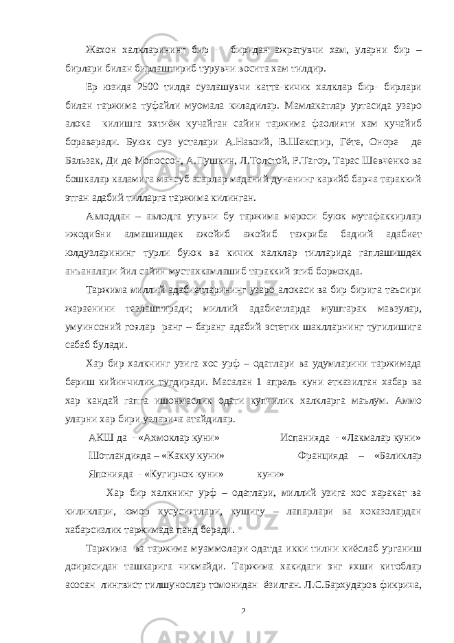 Жахон халкларининг бир - биридан ажратувчи хам, уларни бир – бирлари билан бирлаштириб турувчи восита хам тилдир. Ер юзида 2500 тилда сузлашувчи катта-кичик халклар бир- бирлари билан таржима туфайли муомала киладилар. Мамлакатлар уртасида узаро алока килишга эхтиёж кучайган сайин таржима фаолияти хам кучайиб бораверади. Буюк суз усталари А.Навоий, В.Шекспир, Гёте, Оноре де Бальзак, Ди де Мопоссон, А.Пушкин, Л.Толстой, Р.Тагор, Тарас Шевченко ва бошкалар каламига мансуб асарлар маданий дуненинг карийб барча тараккий этган адабий тилларга таржима килинган. Авлоддан – авлодга утувчи бу таржима мероси буюк мутафаккирлар ижоди6ни алмашишдек ажойиб ажойиб тажриба бадиий адабиет юлдузларининг турли буюк ва кичик халклар тилларида гаплашишдек анъаналари йил сайин мустахкамлашиб тараккий этиб бормокда. Таржима миллий адабиетларининг узаро алокаси ва бир бирига таъсири жараенини тезлаштиради; миллий адабиетларда муштарак мавзулар, умуинсоний гоялар ранг – баранг адабий эстетик шаклларнинг тугилишига сабаб булади. Хар бир халкнинг узига хос урф – одатлари ва удумларини таржимада бериш кийинчилик тугдиради. Масалан 1 апрель куни етказилган хабар ва хар кандай гапга ишонмаслик одати купчилик халкларга маълум. Аммо уларни хар бири узларича атайдилар. АКШ да - «Ахмоклар куни» Шотландияда – «Какку куни» Японияда - «Кугирчок куни» Испанияда - «Лакмалар куни» Францияда – «Баликлар куни» Хар бир халкнинг урф – одатлари, миллий узига хос харакат ва киликлари, юмор хусусиятлари, кушигу – лапарлари ва хоказолардан хабарсизлик таржимада панд беради. Таржима ва таржима муаммолари одатда икки тилни киёслаб урганиш доирасидан ташкарига чикмайди. Таржима хакидаги энг яхши китоблар асосан лингвист тилшунослар томонидан ёзилган. Л.С.Бархударов фикрича, 2 