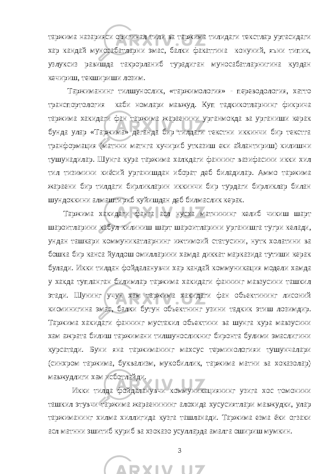 таржима назарияси оригинал тили ва таржима тилидаги текстлар уртасидаги хар кандай муносабатларни эмас, балки факатгина конуний, яъни типик, узлуксиз равишда такрорланиб турадиган муносабатларнигина куздан кечириш, текшириши лозим. Таржиманинг тилшунослик, «таржимология» - переводология, хатто транспортология каби номлари мавжуд. Куп тадкикотларнинг фикрича таржима хакидаги фан таржима жараенини урганмокда ва урганиши керак бунда улар «Таржима» деганда бир тилдаги текстни иккинчи бир текстга транформация (матнни матнга кучириб утказиш еки айлантириш) килишни тушунадилар. Шунга кура таржима халкдаги фаннинг вазифасини икки хил тил тизимини киёсий урганишдан иборат деб биладилар. Аммо таржима жараени бир тилдаги бирликларин иккинчи бир турдаги бирликлар билан шундоккини алмаштириб куйишдан деб билмаслик керак. Таржима хакидаги фанга асл нусха матнининг келиб чикиш шарт шароитларини кабул килиниш шарт шароитларини урганишга тугри келади, ундан ташкари коммуникатларнинг ижтимоий статусини, нутк холатини ва бошка бир канса йулдош омилларини хамда диккат марказида тутиши керак булади. Икки тилдан фойдаланувчи хар кандай коммуникация модели хамда у хакда тупланган билимлар таржима хакидаги фаннинг мавзусини ташкил этади. Шунинг учун хам таржима хакидаги фан объектининг лисоний кисминигина эмас, балки бутун объектнинг узини тадкик этиш лозимдир. Таржима хакидаги фаннинг мустакил объектини ва шунга кура мавзусини хам ажрата билиш таржимани тилшуносликниг биронта булими эмаслигини курсатади. Буни яна таржиманинг махсус терминологияи тушунчалари (синхром таржима, буквализм, мукобиллик, таржима матни ва хоказолар) мавжудлиги хам исботлайди. Икки тилда фойдаланувчи коммуникациянинг узига хос томонини ташкил этувчи таржима жараенининг алохида хусусиятлари мавжудки, улар таржиманинг хилма хиллигида кузга ташланади. Таржима езма ёки огзаки асл матнни эшитиб куриб ва хзоказо усулларда амалга ошириш мумкин. 3 