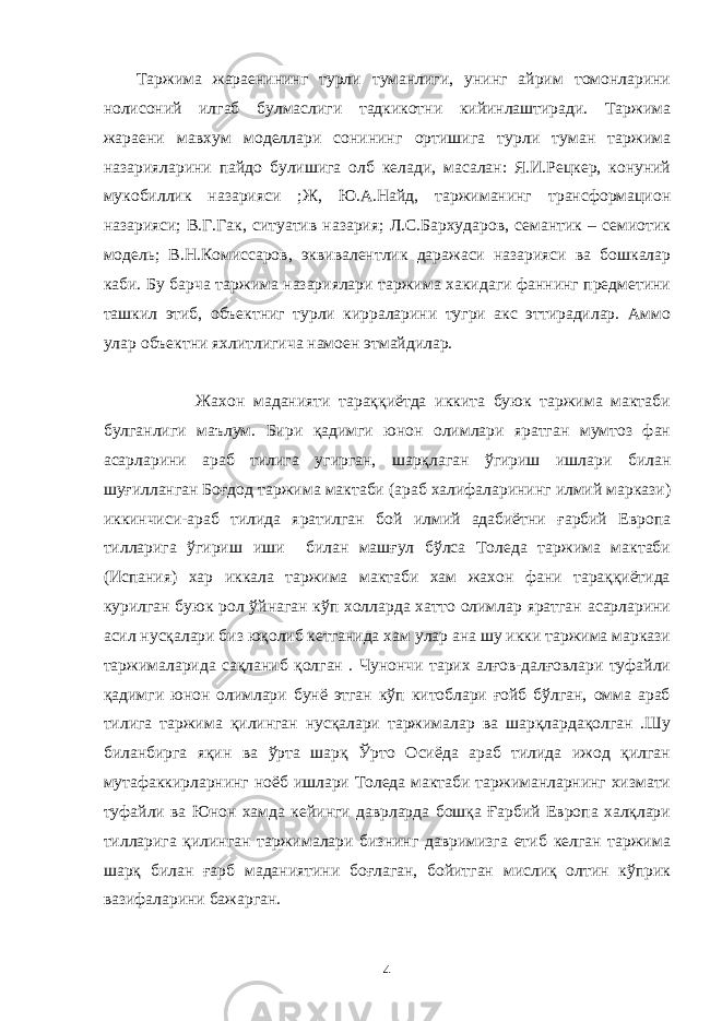 Таржима жараенининг турли туманлиги, унинг айрим томонларини нолисоний илгаб булмаслиги тадкикотни кийинлаштиради. Таржима жараени мавхум моделлари сонининг ортишига турли туман таржима назарияларини пайдо булишига олб келади, масалан: Я.И.Рецкер, конуний мукобиллик назарияси ;Ж, Ю.А.Найд, таржиманинг трансформацион назарияси; В.Г.Гак, ситуатив назария; Л.С.Бархударов, семантик – семиотик модель; В.Н.Комиссаров, эквивалентлик даражаси назарияси ва бошкалар каби. Бу барча таржима назариялари таржима хакидаги фаннинг предметини ташкил этиб, объектниг турли кирраларини тугри акс эттирадилар. Аммо улар объектни яхлитлигича намоен этмайдилар. Жахон маданияти тараққиётда иккита буюк таржима мактаби булганлиги маълум. Бири қадимги юнон олимлари яратган мумтоз фан асарларини араб тилига угирган, шарқлаган ўгириш ишлари билан шуғилланган Боғдод таржима мактаби (араб халифаларининг илмий маркази) иккинчиси-араб тилида яратилган бой илмий адабиётни ғарбий Европа тилларига ўгириш иши билан машғул бўлса Толеда таржима мактаби (Испания) хар иккала таржима мактаби хам жахон фани тараққиётида курилган буюк рол ўйнаган кўп холларда хатто олимлар яратган асарларини асил нусқалари биз юқолиб кетганида хам улар ана шу икки таржима маркази таржималарида сақланиб қолган . Чунончи тарих алғов-далғовлари туфайли қадимги юнон олимлари бунё этган кўп китоблари ғойб бўлган, омма араб тилига таржима қилинган нусқалари таржималар ва шарқлардақолган .Шу биланбирга яқин ва ўрта шарқ Ўрто Осиёда араб тилида ижод қилган мутафаккирларнинг ноёб ишлари Толеда мактаби таржиманларнинг хизмати туфайли ва Юнон хамда кейинги даврларда бошқа Ғарбий Европа халқлари тилларига қилинган таржималари бизнинг давримизга етиб келган таржима шарқ билан ғарб маданиятини боғлаган, бойитган мислиқ олтин кўприк вазифаларини бажарган. 4 