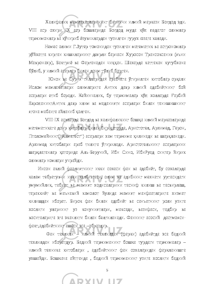  Халифалик мамлакатларининг биринчи илмий маркази Боғдод эди. VIII аср охири IX аср бошларида Боғдод жуда кўп педагог олимлар таржимонлар ва кўчириб ёзувчилардан тузилган гурух юзага келади. Немес олими Г.Зутер томонидан тузилган математик ва астрономлар рўйхатга кирган кишиларнинг деярли барчаси Хуросон Трансоксания (яъни Мавронахр), Бактриё ва Фарғонадан чиққан. Шахарда каттакон кутубхона бўлиб, у илмий асарлар билан доим тўлиб борган. Юнон ва Сурия тилларидан арабчага ўгирилган китоблар орқали Ислом мамлакатлари олимларига Антик давр илмий адабиётнинг бой асарлари етиб боради. Кейинчалик, бу таржималар кўп холларда Ғарбий ЕвропанингАнтик давр илим ва маданияти асарлари билан танишишнинг ягона мабаига айланиб қолган. VIII - IX асрларда Боғдод ва халифаликинг бошқа илмий марказларида математикага доир китоблар билан бир қаторда, Аристотел, Архимед, Герон, Птоломейнинг(&#34;Алмагест&#34;) асарлари хам таржима қилинади ва шарқланади. Архимед китоблари араб тилига ўгирилади. Аристотельнинг асарларини шарқлаганлар қаторида Аль-Беруний, Ибн Сино, ИбнРуад сингар йирик олимлар номлари учрайди. Инсон аклий фаолиятнинг икки сохаси фан ва адабиёт, бу сохаларда калам тебратувчи икки калб эгаси, олим ва адибнинг мехнати уртасидаги умумийлик, табиат ва жамият ходисаларини тасниф килиш ва тасвирлаш, тараккиёт ва маънавий камолот йулида жамият манфаатларига хизмат килишдан иборат. Бирок фан билан адабиёт ва санъатнинг роли узига хослиги уларнинг уз конуниятлари, максади, вазифаси, тадбир ва воситаларига эга эканлиги билан белгиланади. Фаннинг асосий дастмояси- факт,адабиётнинг ашёси эса –образдир. Фан тахлили – илмий тахлилдан (фарки) адабиётда эса бадиий тахлилдан иборатдур. Бадиий таржиманинг бошка турдаги таржималар – илмий техника китоблари , адабиётнинг фан сохаларидан фаркланишга ухшайди. Бошкача айтганда , бадиий таржиманинг узига хослиги бадиий 5 