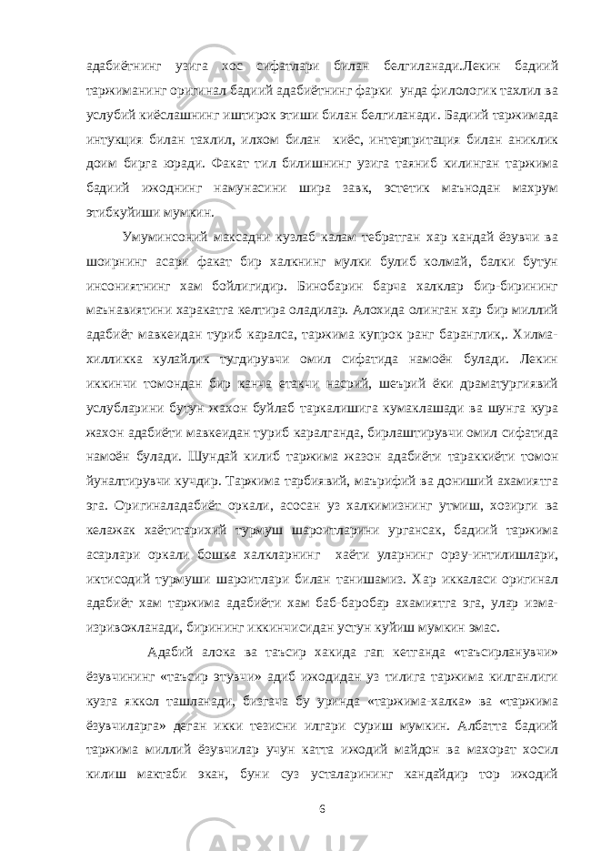 адабиётнинг узига хос сифатлари билан белгиланади.Лекин бадиий таржиманинг оригинал бадиий адабиётнинг фарки унда филологик тахлил ва услубий киёслашнинг иштирок этиши билан белгиланади. Бадиий таржимада интукция билан тахлил, илхом билан киёс, интерпритация билан аниклик доим бирга юради. Факат тил билишнинг узига таяниб килинган таржима бадиий ижоднинг намунасини шира завк, эстетик маънодан махрум этибкуйиши мумкин. Умуминсоний максадни кузлаб калам тебратган хар кандай ёзувчи ва шоирнинг асари факат бир халкнинг мулки булиб колмай, балки бутун инсониятнинг хам бойлигидир. Бинобарин барча халклар бир-бирининг маънавиятини харакатга келтира оладилар. Алохида олинган хар бир миллий адабиёт мавкеидан туриб каралса, таржима купрок ранг баранглик,. Хилма- хилликка кулайлик тугдирувчи омил сифатида намоён булади. Лекин иккинчи томондан бир канча етакчи насрий, шеърий ёки драматургиявий услубларини бутун жахон буйлаб таркалишига кумаклашади ва шунга кура жахон адабиёти мавкеидан туриб каралганда, бирлаштирувчи омил сифатида намоён булади. Шундай килиб таржима жазон адабиёти тараккиёти томон йуналтирувчи кучдир. Таржима тарбиявий, маърифий ва дониший ахамиятга эга. Оригиналадабиёт оркали, асосан уз халкимизнинг утмиш, хозирги ва келажак хаётитарихий турмуш шароитларини ургансак, бадиий таржима асарлари оркали бошка халкларнинг хаёти уларнинг орзу-интилишлари, иктисодий турмуши шароитлари билан танишамиз. Хар иккаласи оригинал адабиёт хам таржима адабиёти хам баб-баробар ахамиятга эга, улар изма- изривожланади, бирининг иккинчисидан устун куйиш мумкин эмас. Адабий алока ва таъсир хакида гап кетганда «таъсирланувчи» ёзувчининг «таъсир этувчи» адиб ижодидан уз тилига таржима килганлиги кузга яккол ташланади, бизгача бу уринда «таржима-халка» ва «таржима ёзувчиларга» деган икки тезисни илгари суриш мумкин. Албатта бадиий таржима миллий ёзувчилар учун катта ижодий майдон ва махорат хосил килиш мактаби экан, буни суз усталарининг кандайдир тор ижодий 6 