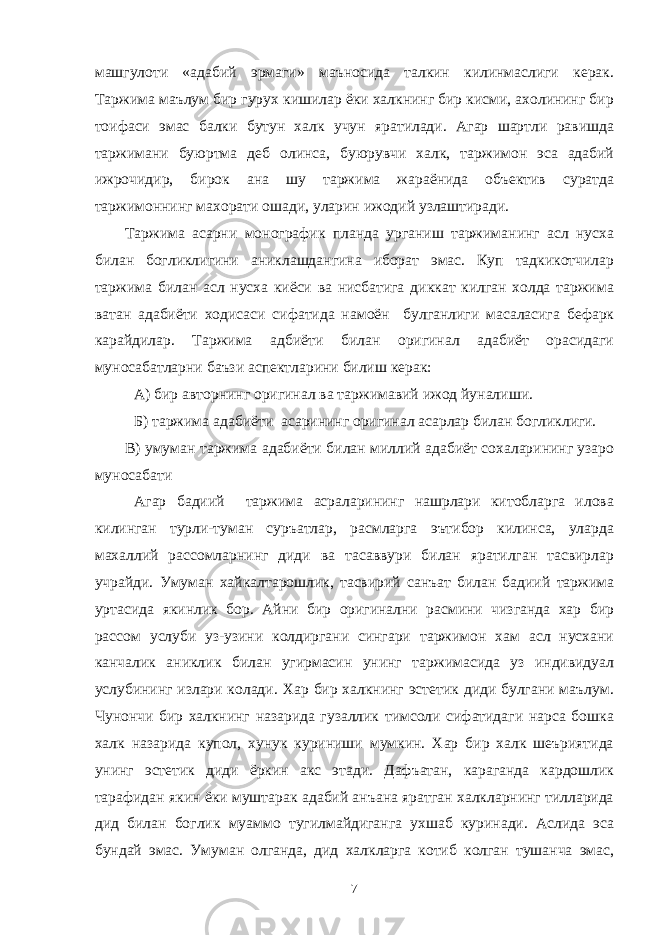 машгулоти «адабий эрмаги» маъносида талкин килинмаслиги керак. Таржима маълум бир гурух кишилар ёки халкнинг бир кисми, ахолининг бир тоифаси эмас балки бутун халк учун яратилади. Агар шартли равишда таржимани буюртма деб олинса, буюрувчи халк, таржимон эса адабий ижрочидир, бирок ана шу таржима жараёнида объектив суратда таржимоннинг махорати ошади, уларин ижодий узлаштиради. Таржима асарни монографик планда урганиш таржиманинг асл нусха билан богликлигини аниклашдангина иборат эмас. Куп тадкикотчилар таржима билан асл нусха киёси ва нисбатига диккат килган холда таржима ватан адабиёти ходисаси сифатида намоён булганлиги масаласига бефарк карайдилар. Таржима адбиёти билан оригинал адабиёт орасидаги муносабатларни баъзи аспектларини билиш керак: А) бир авторнинг оригинал ва таржимавий ижод йуналиши. Б) таржима адабиёти асарининг оригинал асарлар билан богликлиги. В) умуман таржима адабиёти билан миллий адабиёт сохаларининг узаро муносабати Агар бадиий таржима асраларининг нашрлари китобларга илова килинган турли-туман суръатлар, расмларга эътибор килинса, уларда махаллий рассомларнинг диди ва тасаввури билан яратилган тасвирлар учрайди. Умуман хайкалтарошлик, тасвирий санъат билан бадиий таржима уртасида якинлик бор. Айни бир оригинални расмини чизганда хар бир рассом услуби уз-узини колдиргани сингари таржимон хам асл нусхани канчалик аниклик билан угирмасин унинг таржимасида уз индивидуал услубининг излари колади. Хар бир халкнинг эстетик диди булгани маълум. Чунончи бир халкнинг назарида гузаллик тимсоли сифатидаги нарса бошка халк назарида купол, хунук куриниши мумкин. Хар бир халк шеъриятида унинг эстетик диди ёркин акс этади. Дафъатан, караганда кардошлик тарафидан якин ёки муштарак адабий анъана яратган халкларнинг тилларида дид билан боглик муаммо тугилмайдиганга ухшаб куринади. Аслида эса бундай эмас. Умуман олганда, дид халкларга котиб колган тушанча эмас, 7 