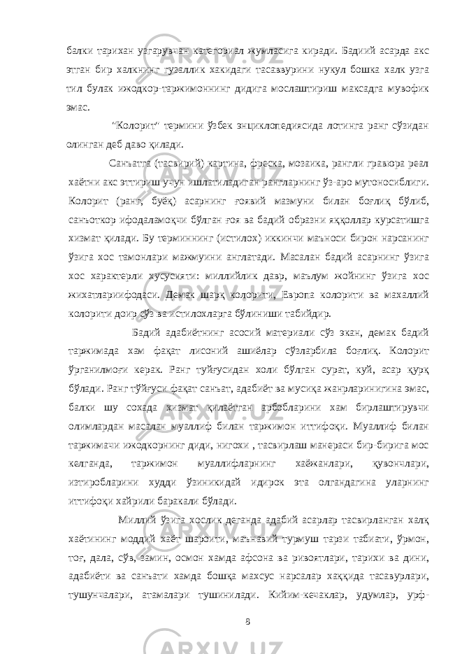 балки тарихан узгарувчан категориал жумласига киради. Бадиий асарда акс этган бир халкнинг гузаллик хакидаги тасаввурини нукул бошка халк узга тил булак ижодкор-таржимоннинг дидига мослаштириш максадга мувофик эмас. &#34;Колорит&#34; термини ўзбек энциклопедиясида лотинга ранг сўзидан олинган деб даво қилади. Санъатга (тасвирий) картина, фреска, мозаика, рангли гравюра реал хаётни акс эттириш учун ишлатиладиган рангларнинг ўз-аро мутоносиблиги. Колорит (ранг, буёқ) асарнинг ғоявий мазмуни билан боғлиқ бўлиб, санъоткор ифодаламоқчи бўлган ғоя ва бадий образни яққоллар курсатишга хизмат қилади. Бу терминнинг (истилох) иккинчи маъноси бирон нарсанинг ўзига хос тамонлари мажмуини англатади. Масалан бадий асарнинг ўзига хос характерли хусусияти: миллийлик давр, маълум жойнинг ўзига хос жихатлариифодаси. Демак шарқ колорити, Европа колорити ва махаллий колорити доир сўз ва истилохларга бўлиниши табийдир. Бадий адабиётнинг асосий материали сўз экан, демак бадий таржимада хам фақат лисоний ашиёлар сўзларбила боғлиқ. Колорит ўрганилмоғи керак. Ранг туйғусидан холи бўлган сурат, куй, асар қурқ бўлади. Ранг тўйғуси фақат санъат, адабиёт ва мусиқа жанрларинигина эмас, балки шу сохада хизмат қилаётган арбобларини хам бирлаштирувчи олимлардан масалан муаллиф билан таржимон иттифоқи. Муаллиф билан таржимачи ижодкорнинг диди, нигохи , тасвирлаш манераси бир-бирига мос келганда, таржимон муаллифларнинг хаёжанлари, қувончлари, изтиробларини худди ўзиникидай идирок эта олгандагина уларнинг иттифоқи хайрили баракали бўлади. Миллий ўзига хослик деганда адабий асарлар тасвирланган халқ хаётининг моддий хаёт шароити, маънавий турмуш тарзи табиати, ўрмон, тоғ, дала, сўв, замин, осмон хамда афсона ва ривоятлари, тарихи ва дини, адабиёти ва санъати хамда бошқа махсус нарсалар хаққида тасавурлари, тушунчалари, атамалари тушинилади. Кийим-кечаклар, удумлар, урф- 8 