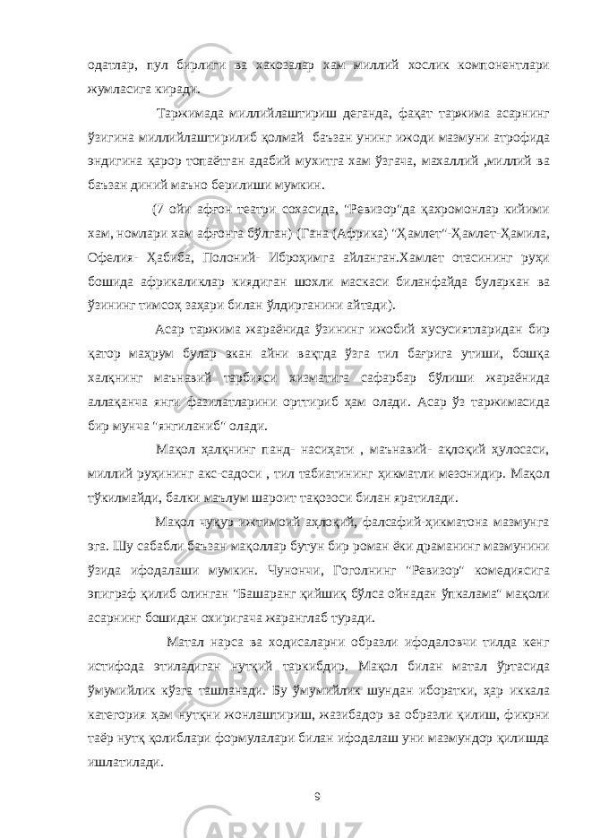 одатлар, пул бирлиги ва хакозалар хам миллий хослик компонентлари жумласига киради. Таржимада миллийлаштириш деганда, фақат таржима асарнинг ўзигина миллийлаштирилиб қолмай баъзан унинг ижоди мазмуни атрофида эндигина қарор топаётган адабий мухитга хам ўзгача, махаллий ,миллий ва баъзан диний маъно берилиши мумкин. (7 ойи афғон театри сохасида, &#34;Ревизор&#34;да қахромонлар кийими хам, номлари хам афғонга бўлган) (Гана (Африка) &#34;Ҳамлет&#34;-Ҳамлет-Ҳамила, Офелия- Ҳабиба, Полоний- Иброҳимга айланган.Хамлет отасининг руҳи бошида африкаликлар киядиган шохли маскаси биланфайда буларкан ва ўзининг тимсоҳ заҳари билан ўлдирганини айтади). Асар таржима жараёнида ўзининг ижобий хусусиятларидан бир қатор маҳрум булар экан айни вақтда ўзга тил бағрига утиши, бошқа халқнинг маънавий тарбияси хизматига сафарбар бўлиши жараёнида аллақанча янги фазилатларини орттириб ҳам олади. Асар ўз таржимасида бир мунча &#34;янгиланиб&#34; олади. Мақол ҳалқнинг панд- насиҳати , маънавий- ақлоқий ҳулосаси, миллий руҳининг акс-садоси , тил табиатининг ҳикматли мезонидир. Мақол тўкилмайди, балки маълум шароит тақозоси билан яратилади. Мақол чуқур ижтимоий аҳлоқий, фалсафий-ҳикматона мазмунга эга. Шу сабабли баъзан мақоллар бутун бир роман ёки драманинг мазмунини ўзида ифодалаши мумкин. Чунончи, Гоголнинг &#34;Ревизор&#34; комедиясига эпиграф қилиб олинган &#34;Башаранг қийшиқ бўлса ойнадан ўпкалама&#34; мақоли асарнинг бошидан охиригача жаранглаб туради. Матал нарса ва ходисаларни образли ифодаловчи тилда кенг истифода этиладиган нутқий таркибдир. Мақол билан матал ўртасида ўмумийлик кўзга ташланади. Бу ўмумийлик шундан иборатки, ҳар иккала категория ҳам нутқни жонлаштириш, жазибадор ва образли қилиш, фикрни таёр нутқ қолиблари формулалари билан ифодалаш уни мазмундор қилишда ишлатилади. 9 