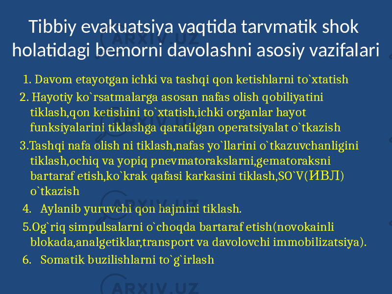 Tibbiy evakuatsiya vaqtida tarvmatik shok holatidagi bemorni davolashni asosiy vazifalari 1. Davom etayotgan ichki va tashqi qon ketishlarni to`xtatish 2. Hayotiy ko`rsatmalarga asosan nafas olish qobiliyatini tiklash,qon ketishini to`xtatish,ichki organlar hayot funksiyalarini tiklashga qaratilgan operatsiyalat o`tkazish 3.Tashqi nafa olish ni tiklash,nafas yo`llarini o`tkazuvchanligini tiklash,ochiq va yopiq pnevmatorakslarni,gematoraksni bartaraf etish,ko`krak qafasi karkasini tiklash,SO`V( ) ИВЛ o`tkazish 4. Aylanib yuruvchi qon hajmini tiklash. 5.Og`riq simpulsalarni o`choqda bartaraf etish(novokainli blokada,analgetiklar,transport va davolovchi immobilizatsiya). 6. Somatik buzilishlarni to`g`irlash 