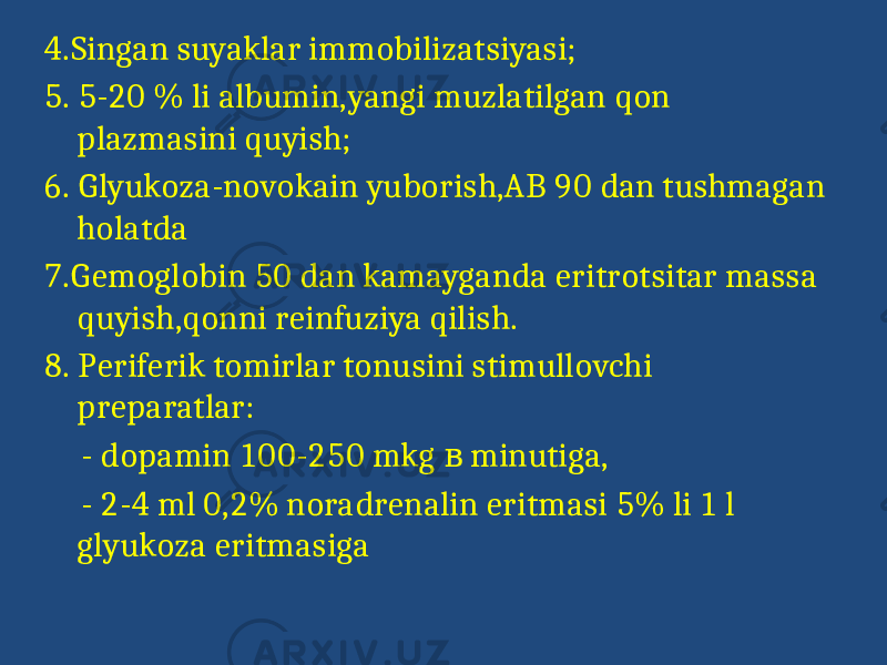 4.Singan suyaklar immobilizatsiyasi; 5. 5-20 % li albumin,yangi muzlatilgan qon plazmasini quyish; 6. Glyukoza-novokain yuborish,AB 90 dan tushmagan holatda 7.Gemoglobin 50 dan kamayganda eritrotsitar massa quyish,qonni reinfuziya qilish. 8. Periferik tomirlar tonusini stimullovchi preparatlar: - dopamin 100-250 mkg minutiga,в - 2-4 ml 0,2% noradrenalin eritmasi 5% li 1 l glyukoza eritmasiga 